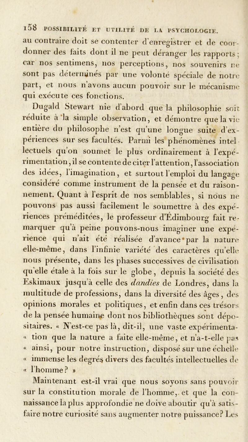 au contraire doit se contenter d’enregistrer et de coor- donner des faits dont il ne peut déranger les rapports ; car nos sentimens, nos perceptions, nos souvenirs ne sont pas déterminés par une volonté spéciale de notre part, et nous n avons aucun pouvoir sur le mécanisme qui exécute ces fonctions. Dugald Stewart nie d abord que la philosophie soi réduite à la simple observation, et démontre que la vie entière du philosophe n’est qu’une longue suite d’ex- periences sur ses facultés. Parmi les phénomènes intel- lectuels qu on soumet le plus ordinairement à l’expé- rimentation , il se contente de citer l’attention, l’association des idées, 1 imagination , et surtout l’emploi du langage considéré comme instrument de la pensée et du raison- nement. Quant à l’esprit de nos semblables, si nous ne pouvons pas aussi facilement le soumettre à des expé- riences préméditées, le professeur d’Édiinbourg fait re- marquer qu à peine pouvons-nous imaginer une expé- rience qui n’ait été réalisée d avance'par la nature elle-meme, dans l’infinie variété des caractères quelle nous présente, dans les phases successives de civilisation qu elle étale à la fois sur le globe, depuis la société des Eskimaux jusqu à celle des dandies de Londres, dans la multitude de professions, dans la diversité des âges, des opinions morales et politiques, et enfin dans ces trésors de la pensée humaine dont nos bibliothèques sont dépo- sitaires. « N’est-ce pas là, dit-il, une vaste expérimenta - « tion que la nature a faite elle-même, et n’a-t-elle pas « ainsi, pour notre instruction, disposé sur une éclieile « immense les degrés divers des facultés intellectuelles de « 1 homme? » Maintenant est-il vrai que nous soyons sans pouvoir sur la constitution morale de l’homme,, et que la con - naissance la plus approfondie ne doive aboutir qu’à satis- faire notre curiosité sans augmenter notre puissance? Les trt