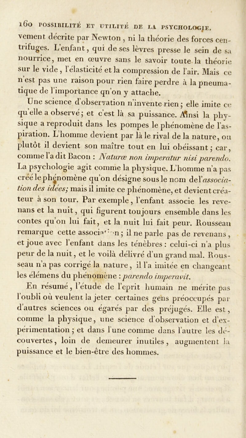 veulent décrite par Newton , ni la théorie des forces cen- trifuges. L’enfant, qui de ses lèvres presse le sein de sa nourrice, met en œuvre sans le savoir toute la théorie sur le vide , l’élasticité et la compression de l’air. Mais ce n’est pas une raison pour rien faire perdre à la pneuma- tique de l’importance qn’on y attache. Une science d observation n invente rien ; elle imite ce quelle a observé; et c’est là sa puissance. AW la phy- sique a reproduit dans les pompes le phénomène de l’as- piration. L homme devient par là le rival de la nature, ou plutôt il devient son maître tout en lui obéissant; car, comme l a dit Cacou : JVaturœ non imperatur nisiparendo. La psychologie agit comme la physique. L’homme n’a pas créé le phénomène qu’on désigne sous le nom deYassocia- tion des idees,* mais il imite ce phénomène, et devient créa- teur à son tour. Par exemple, 1 enfant associe les reve- nans et la nuit, qui figurent toujours ensemble dans les contes qu on lui fait, et la nuit lui fait peur. Rousseau remarque cette associa* w»n; il ne parle pas de revenans , et joue avec l’enfant dans les ténèbres : celui-ci n’a plus peur de la nuit, et le voilà délivré d’un grand mal. Rous- seau n’a pas corrigé la nature, il l’a imitée en changeant les élémens du phénomène : parendo imperavit. En résumé, 1 étude de l’eprit humain ne mérite pas l oubli où veulent la jeter certaines gens préoccupés par d autres sciences ou égarés par des préjugés. Elle est, comme la physique, une science d'observation et d’ex- périmentation ; et dans l une comme dans l’autre les dé- couvertes, loin de demeurer inutiles, augmentent la puissance et le bien-être des hommes.