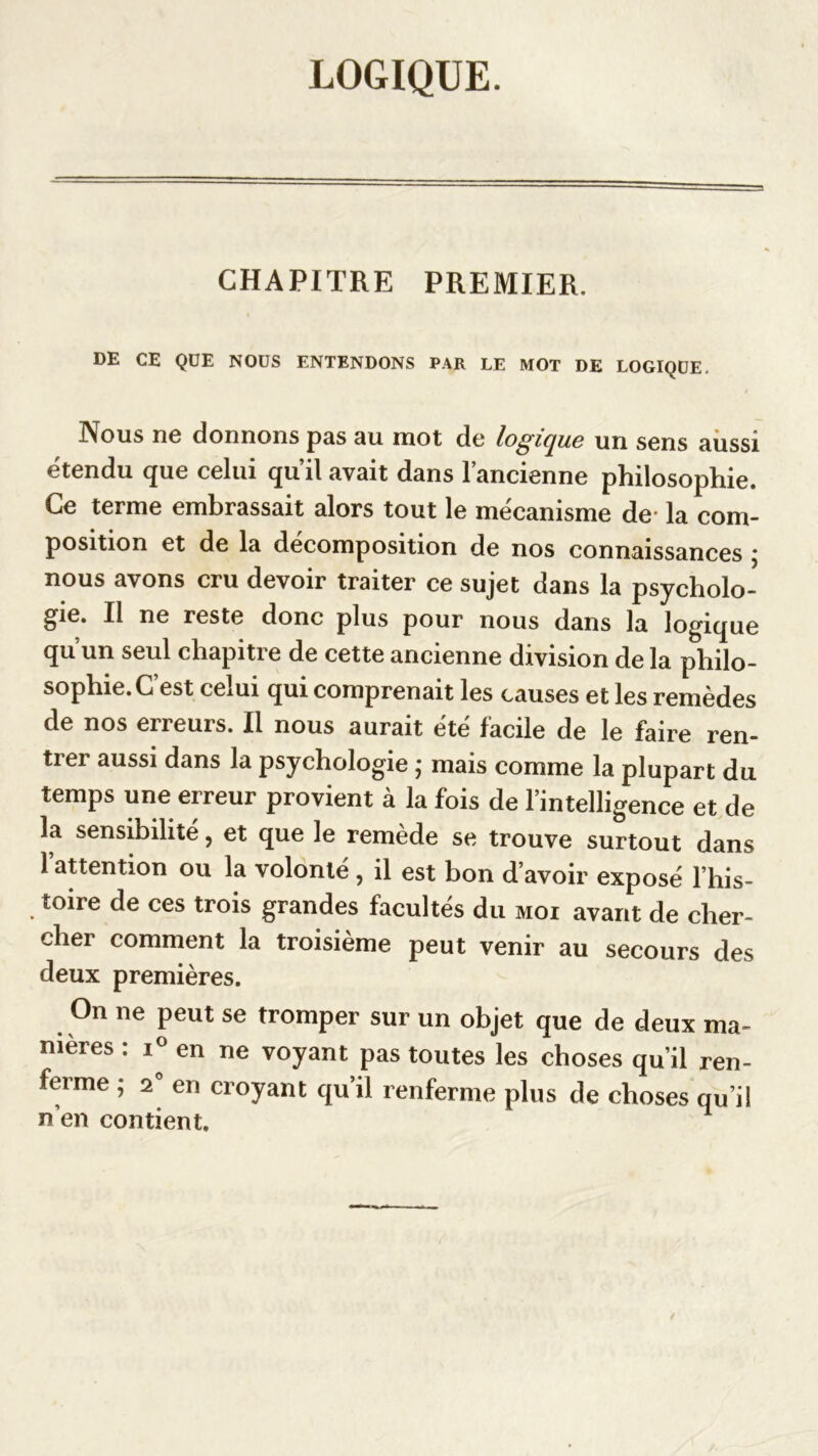 LOGIQUE. CHAPITRE PREMIER. DE CE QUE NOUS ENTENDONS PAR LE MOT DE LOGIQUE. Nous no donnons pas su mot de logicjue un sens aussi étendu que celui qu’il avait dans l’ancienne philosophie. Ce terme embrassait alors tout le mécanisme de la com- position et de la décomposition de nos connaissances ; nous avons cru devoir traiter ce sujet dans la psycholo- gie. Il ne reste donc plus pour nous dans la logique qu’un seul chapitre de cette ancienne division de la philo- sophie. C’est celui qui comprenait les causes et les remèdes de nos erreurs. Il nous aurait été facile de le faire ren- trer aussi dans la psychologie ; mais comme la plupart du temps une erreur provient à la fois de l’intelligence et de la sensibilité, et que le remède se trouve surtout dans l’attention ou la volonté, il est bon d’avoir exposé l’his- toire de ces trois grandes facultés du moi avant de cher- cher comment la troisième peut venir au secours des deux premières. On ne peut se tromper sur un objet que de deux ma- nières : i° en ne voyant pas toutes les choses qu'il ren- ferme ; 2 en croyant qu’il renferme plus de choses qu’il n’en contient.