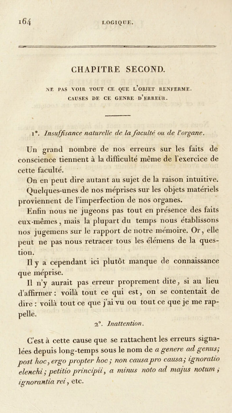 CHAPITRE SECOND. NE PAS VOIR TOUT CE QUE l’oBJET RENFERME. CAUSES DE CE GENRE D’ERREUR. i°. Insuffisance naturelle de la faculté ou de l’organe. Un grand nombre de nos erreurs sur les faits de <5 conscience tiennent à la difficulté même de l’exercice de cette faculté. On en peut dire autant au sujet de la raison intuitive. Quelques-unes de nos méprises sur les objets matériels proviennent de 1 imperfection de nos organes. Enfin nous ne jugeons pas tout en présence des faits eux-mêmes, mais la plupart du temps nous établissons nos jugemens sur le rapport de notre mémoire. Or, elle peut ne pas nous retracer tous les élémens de la ques- tion. Il y a cependant ici plutôt manque de connaissance que méprise. Il n’y aurait pas erreur proprement dite, si au lieu d’affirmer: voilà tout ce qui est, on se contentait de dire : voilà tout ce que j’ai vu ou tout ce que je me rap- 2°. Inattention. C’est à cette cause que se rattachent les erreurs signa- lées depuis long-temps sous le nom de a genere ad genus; post hoc,etgo propter hoc ; non causapro causa; ignoratio elenchi ; petitio principii, a minus noto ad ma/us noturn , ignorantia rei, etc.