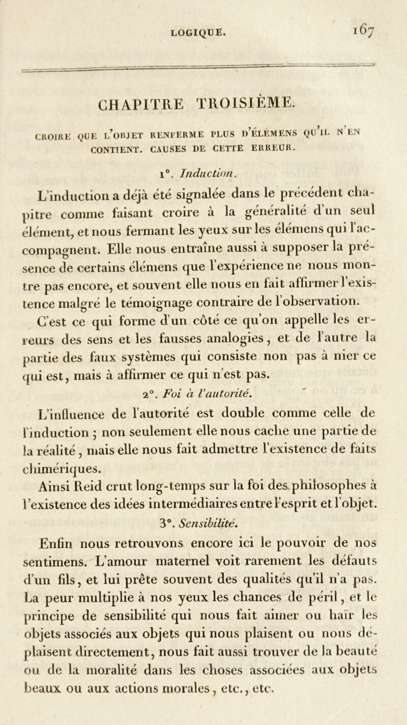 CHAPITRE TROISIÈME. CROIRE QUE L’OBJET RENFERME PLUS d’ÉLÉMENS QU IL N EN CONTIENT. CAUSES DE CETTE ERREUR. i°. Induction. L’induction a déjà été signalée dans le précédent cha- pitre comme faisant croire à la généralité d’un seul élément, et nous fermant les yeux sur les élémens qui 1 ac- compagnent. Elle nous entraîne aussi a supposer la pré- sence de certains élémens que l’expérience ne nous mon- tre pas encore, et souvent elle nous en fait affirmer 1 exis- tence malgré le témoignage contraire de 1 observation. C’est ce qui forme d’un côté ce qu’on appelle les er- reurs des sens et les fausses analogies, et de l’autre la partie des faux systèmes qui consiste non pas à nier ce qui est, mais à affirmer ce qui n’est pas. 20. Foi à Vautorité. L’influence de l’autorité est double comme celle de l’induction ; non seulement elle nous cache une partie de la réalité , mais elle nous fait admettre l’existence de faits chimériques. Ainsi Reid crut long-temps sur la foi des. philosophes à l’existence des idées intermédiaires entre l’esprit et l’objet. 3°. Sensibilité. Enfin nous retrouvons encore ici le pouvoir de nos sentimens. L’amour maternel voit rarement les défauts d’un fils, et lui prête souvent des qualités qu’il n’a pas. La peur multiplie à nos yeux les chances de péril, et le principe de sensibilité qui nous fait aimer ou haïr les objets associés aux objets qui nous plaisent ou nous dé- plaisent directement, nous fait aussi trouver de la beauté ou de la moralité dans les choses associées aux objets beaux ou aux actions morales, etc., etc.