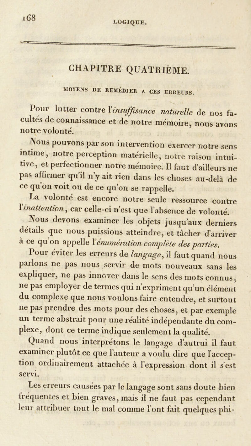 logique. CHAPITRE QUATRIÈME. MOYENS DE REMEDIER A CES ERREURS. Pour lutter contre Xinsuffisance naturelle de nos fa- cultes de connaissance et de notre mémoire, nous avons notre volonté. Nous pouvons par son intervention exercer notre sens intime, notre perception matérielle, notre raison intui- tive, et perfectionner notre mémoire. Il faut d’ailleurs ne pas affirmer qu’il n’y ait rien dans les choses au-delà de ce qu on voit ou de ce qu on se rappelle. La volonté est encore notre seule ressource contre 1 inattention, car celle-ci n’est que l’absence de volonté. Nous devons examiner les objets jusqu’aux derniers détails que nous puissions atteindre, et tâcher d’arriver a ce qu on appelle Xénumération complète des parties. 1 oui éviter les erreurs de langage, il faut quand nous parlons ne pas nous servir de mots nouveaux sans les expliquer, ne pas innover dans le sens des mots connus, ne pas employer de termes qui n’expriment qu’un élément du complexe que nous voulons faire entendre, et surtout ne pas prendre des mots pour des choses, et par exemple un terme abstrait pour une réalité indépendante du com- plexe, dont ce terme indique seulement la qualité. Quand nous interprétons le langage d’autrui il faut examiner plutôt ce que 1 auteur a voulu dire que l’accep- tion ordinairement attachée à l’expression dont il s’est servi. Les erreurs causées par le langage sont sans doute bien fréquentes et bien graves, mais il ne faut pas cependant leur attribuer tout le mal comme l’ont fait quelques phi-