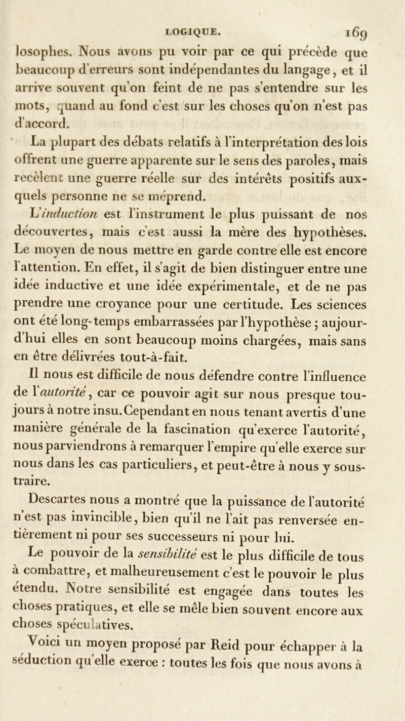 losophes. Nous avons pu voir par ce qui précède que beaucoup d’erreurs sont indépendantes du langage, et il arrive souvent qu’on feint de ne pas s’entendre sur les mots, quand au fond c’est sur les choses qu’on n’est pas d’accord. La plupart des débats relatifs à l'interprétation des lois offrent une guerre apparente sur le sens des paroles, mais recèlent une guerre réelle sur des intérêts positifs aux- quels personne ne se méprend. L'induction est l’instrument le plus puissant de nos découvertes, mais c’est aussi la mère des hypothèses. Le moyen de nous mettre en garde contre elle est encore 1 attention. En effet, il s’agit de bien distinguer entre une idée inductive et une idée expérimentale, et de ne pas prendre une croyance pour une certitude. Les sciences ont été long-temps embarrassées par l’hypothèse ; aujour- dhui elles en sont beaucoup moins chargées, mais sans en être délivrées tout-à-fait. Il nous est difficile de nous défendre contre l’influence de Xautorité, car ce pouvoir agit sur nous presque tou- jours à notre insu. Cependant en nous tenant avertis d’une manière générale de la fascination qu’exerce l’autorité, nous parviendrons à remarquer l’empire qu elle exerce sur nous dans les cas particuliers, et peut-être à nous y sous- traire. Descartes nous a montré que la puissance de l’autorité n est pas invincible, bien qu’il ne l’ait pas renversée en- tièrement ni pour ses successeurs ni pour lui. Le pouvoir de la sensibilité est le plus difficile de tous à combattre, et malheureusement c’est le pouvoir le plus étendu. Notre sensibilité est engagée dans toutes les choses pratiques, et elle se mele bien souvent encore aux choses spéculatives. Voici un moyen propose par Reid pour échapper à la séduction qu elle exerce : toutes les fois que nous avons à