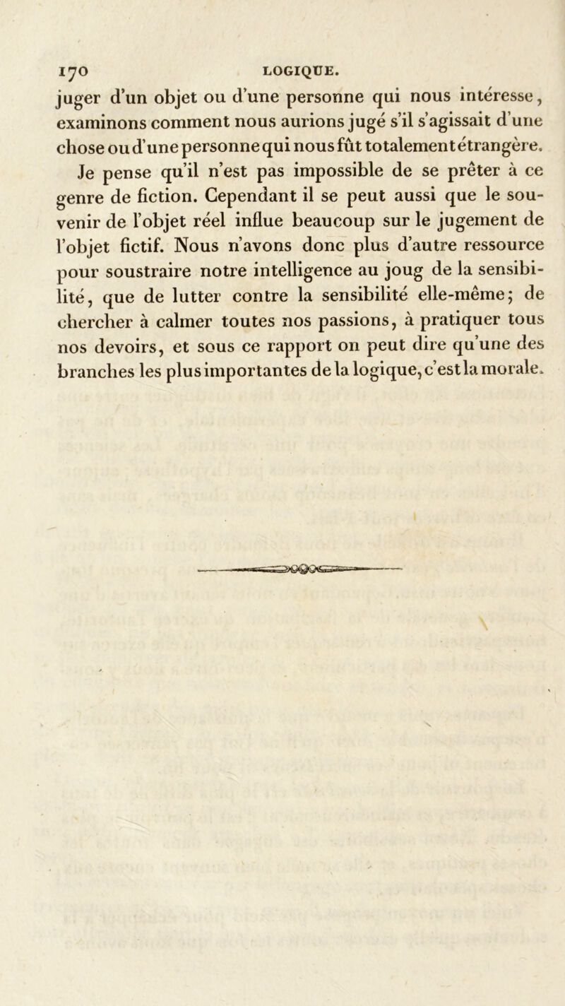 lyO LOGIQUE. juger d’un objet ou d’une personne qui nous intéresse, examinons comment nous aurions jugé s’il s’agissait d’une chose ou d’une personne qui nous fût totalement étrangère. Je pense qu’il n’est pas impossible de se prêter à ce genre de fiction. Cependant il se peut aussi que le sou- venir de l’objet réel influe beaucoup sur le jugement de l’objet fictif. Nous n’avons donc plus d’autre ressource pour soustraire notre intelligence au joug de la sensibi- lité, que de lutter contre la sensibilité elle-même; de chercher à calmer toutes nos passions, à pratiquer tous nos devoirs, et sous ce rapport on peut dire qu’une des branches les plus importantes de la logique, c’est la morale.