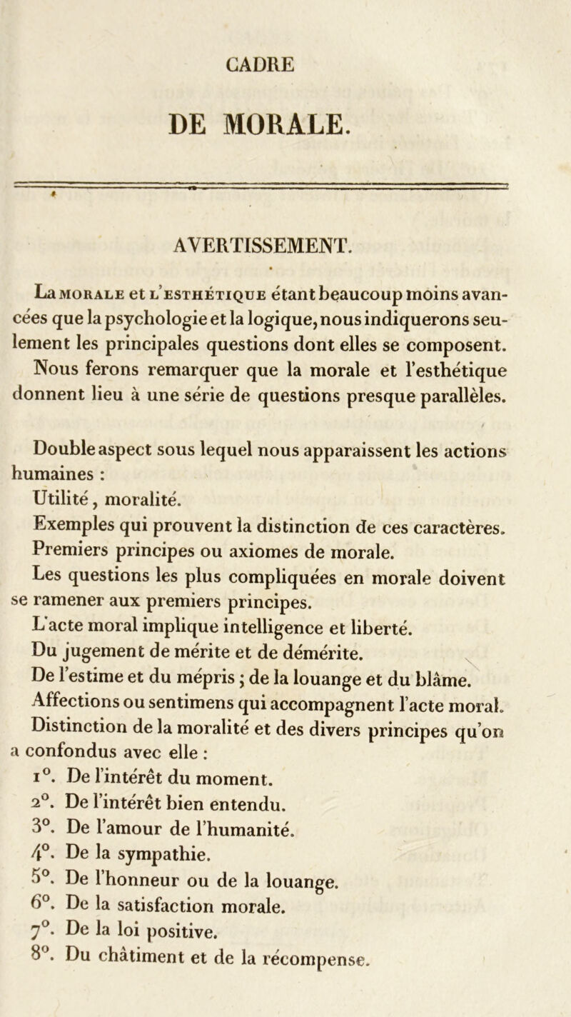 DE MORALE. AVERTISSEMENT. La morale et l’esthétique étant beaucoup moins avan- cées que la psychologie et la logique, nous indiquerons seu- lement les principales questions dont elles se composent. Nous ferons remarquer que la morale et l’esthétique donnent lieu à une série de questions presque parallèles. / Double aspect sous lequel nous apparaissent les actions humaines : Utilité, moralité. Exemples qui prouvent la distinction de ces caractères. Premiers principes ou axiomes de morale. Les questions les plus compliquées en morale doivent se ramener aux premiers principes. L'acte moral implique intelligence et liberté. Du jugement de mérite et de démérite. De l’estime et du mépris ; de la louange et du blâme. Affections ou sentimens qui accompagnent l’acte moral. Distinction de la moralité et des divers principes qu’on a confondus avec elle : i°. De l intérêt du moment. 2°. De l’intérêt bien entendu. 3°. De l’amour de l’humanité. 4°. De la sympathie. 3°. De l’honneur ou de la louange. 6°. De la satisfaction morale. 7°* De loi positive. 8\ Du châtiment et de la récompense.