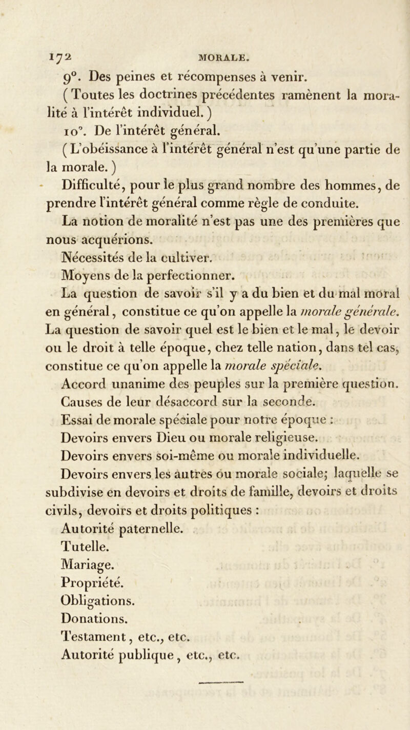 MORALE. 1J‘2 9°. Des peines et récompenses à venir. ( Toutes les doctrines précédentes ramènent la mora- lité à l’intérêt individuel. ) io°. De l’intérêt général. ( L’obéissance à l’intérêt général n’est qu’une partie de la morale. ) Difficulté, pour le plus grand nombre des hommes, de prendre l’intérêt général comme règle de conduite. La notion de moralité n’est pas une des premières que nous acquérions. Nécessités de la cultiver. Moyens de la perfectionner. La question de savoir s’il y a du bien et du mal moral en général, constitue ce qu’on appelle la morale générale, La question de savoir quel est le bien et le mal, le devoir ou le droit à telle époque, chez telle nation, dans tel cas, constitue ce qu’on appelle la morale spéciale. Accord unanime des peuples sur la première question. Causes de leur désaccord sur la seconde. Essai de morale spéciale pour notre époque : Devoirs envers Dieu ou morale religieuse. Devoirs envers soi-même ou morale individuelle. Devoirs envers les autres ou morale sociale; laquelle se subdivise en devoirs et droits de famille, devoirs et droits civils, devoirs et droits politiques : Autorité paternelle. Tutelle. Mariage. Propriété. Obligations. Donations. Testament, etc., etc. Autorité publique , etc., etc.