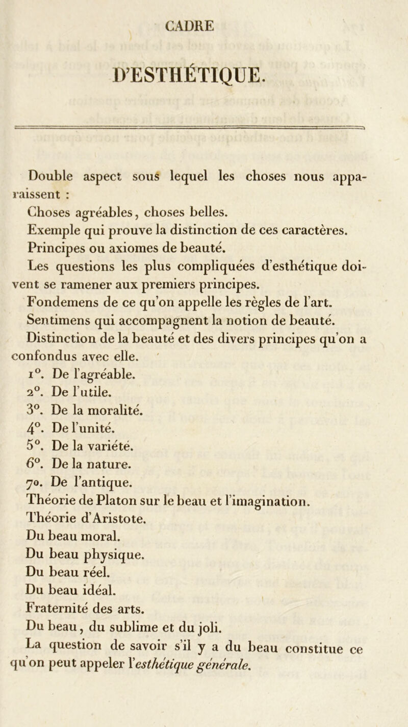 D’ESTHÉTIQUE. Double aspect sous lequel les choses nous appa- raissent : Choses agréables, choses belles. Exemple qui prouve la distinction de ces caractères. Principes ou axiomes de beauté. Les questions les plus compliquées d’esthétique doi- vent se ramener aux premiers principes. Fondemens de ce qu’on appelle les règles de l’art. Sentimens qui accompagnent la notion de beauté. Distinction de la beauté et des divers principes qu’on a confondus avec elle. i°. De l’agréable. 2°. De Futile. 3°. De la moralité. 4°. De l’unité. 5°. De la variété. 6°. De la nature. 70. De l’antique. Théorie de Platon sur le beau et l’imagination. Théorie d’Aristote. Du beau moral. Du beau physique. Du beau réel. Du beau idéal. Fraternité des arts. Du beau, du sublime et du joli. La question de savoir s’il y a du beau constitue ce qu on peut appeler Xesthétique générale.