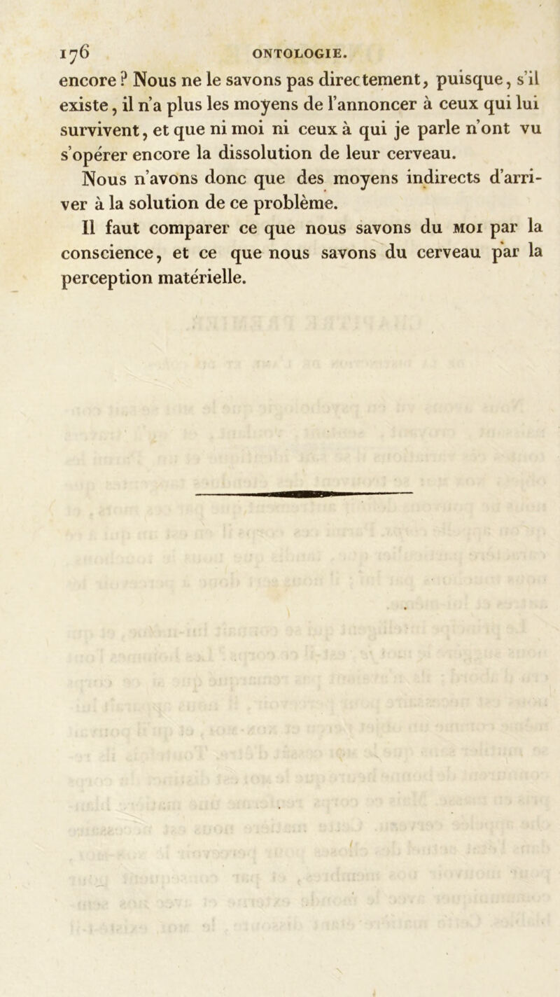 1^6 ONTOLOGIE. encore ? Nous ne le savons pas directement, puisque, s’il existe, il n’a plus les moyens de l’annoncer à ceux qui lui survivent, et que ni moi ni ceux à qui je parle n’ont vu s’opérer encore la dissolution de leur cerveau. Nous n’avons donc que des moyens indirects d’arri- ver à la solution de ce problème. Il faut comparer ce que nous savons du moi par la conscience, et ce que nous savons du cerveau par la perception matérielle.