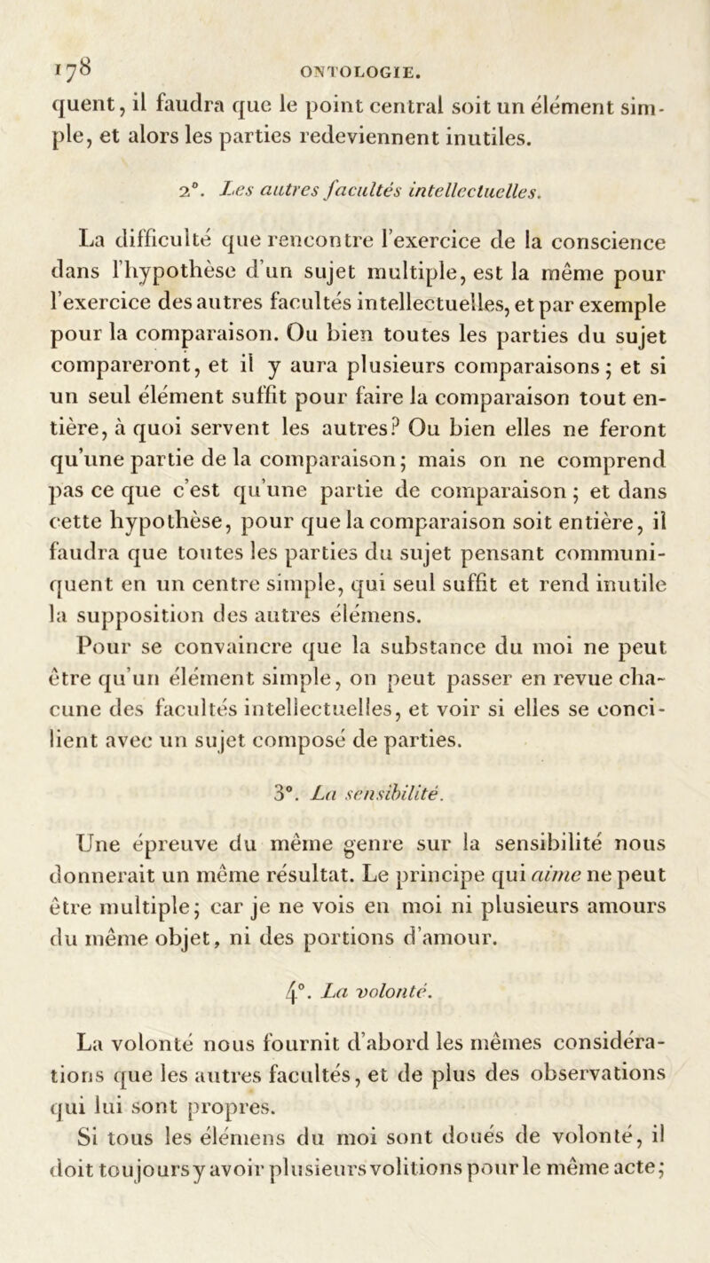 quent, il faudra que le point central soit un élément sim- ple, et alors les parties redeviennent inutiles. 20. Les autres facultés intellectuelles. La difficulté que rencontre l’exercice de la conscience dans l’hypothèse d’un sujet multiple, est la même pour l’exercice des autres facultés intellectuelles, et par exemple pour la comparaison. Ou bien toutes les parties du sujet compareront, et il y aura plusieurs comparaisons; et si un seul élément suffît pour faire la comparaison tout en- tière, à quoi servent les autres? Ou bien elles ne feront qu’une partie de la comparaison ; mais on ne comprend pas ce que c’est qu’une partie de comparaison ; et dans cette hypothèse, pour que la comparaison soit entière, il faudra que toutes les parties du sujet pensant communi- quent en un centre simple, qui seul suffit et rend inutile la supposition des autres élémens. Pour se convaincre que la substance du moi ne peut être qu’un élément simple, on peut passer en revue cha- cune des facultés intellectuelles, et voir si elles se conci- lient avec un sujet composé de parties. 3°. La sensibilité. Une épreuve du même genre sur la sensibilité nous donnerait un même résultat. Le principe qui aime ne peut être multiple; car je ne vois en moi ni plusieurs amours du même objet, ni des portions d’amour. 4°. La volonté. La volonté nous fournit d’abord les mêmes considéra- tions que les autres facultés, et de plus des observations qui lui sont propres. Si tous les élémens du moi sont doués de volonté, il doit toujours y avoir plusieurs voûtions pour le même acte;