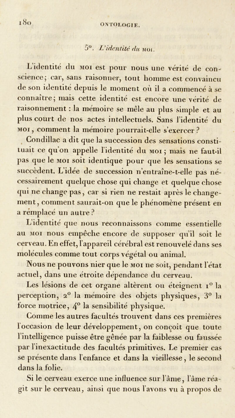18 o 5°. L ’identité du moi . L identité du moi est pour nous une vérité de con- science ; car, sans raisonner, tout homme est convaincu de son identité depuis le moment où il a commencé à se connaître; mais cette identité est encore une vérité de raisonnement : la mémoire se mêle au plus simple et au plus court de nos actes intellectuels. Sans l’identité du moi , comment la mémoire pourrait-elle s’exercer ? Condillac a dit que la succession des sensations consti- tuait ce qu’on appelle l’identité du moi ; mais ne faut-il pas que le moi soit identique pour que les sensations se succèdent. L’idée de succession n’entraîne-t-elle pas né- cessairement quelque chose qui change et quelque chose qui ne change pas, car si rien ne restait après le change- ment, comment saurait-on que le phénomène présent en a remplacé un autre? L’identité que nous reconnaissons comme essentielle au moi nous empêche encore de supposer qu’il soit le cerveau. En effet, l’appareil cérébral est renouvelé dans ses molécules comme tout corps végétal ou animal. Nous ne pouvons nier que le moi ne soit, pendant l’état actuel, dans une étroite dépendance du cerveau. Les lésions de cet organe altèrent ou éteignent i° la perception, la mémoire des objets physiques, 3° la force motrice, 4° ta sensibilité physique. Comme les autres facultés trouvent dans ces premières 1 occasion de leur développement, on conçoit que toute l’intelligence puisse être gênée par la faiblesse ou faussée par l’inexactitude des facultés primitives. Le premier cas se présente dans l’enfance et dans la vieillesse, le second dans la folie. Si le cerveau exerce une influence sur l’âme, l’âme réa- git sur le cerveau, ainsi que nous l’avons vu à propos de