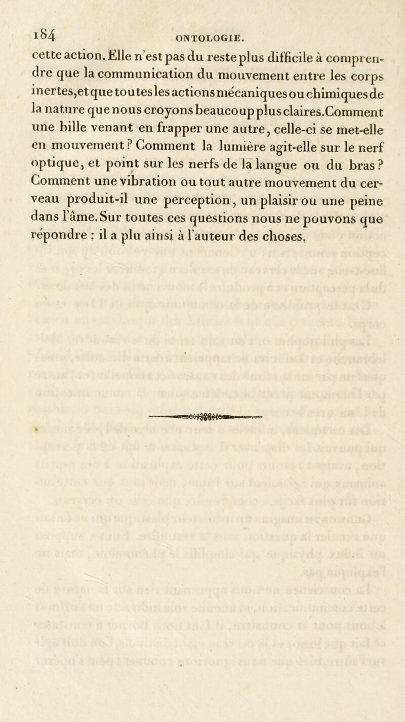 *84 ONTOLOGIE. cette action. Elle nest pas du reste plus difficile à compren- dre que la communication du mouvement entre les corps 1 nertes,et que toutes les actions mécaniques ou chimiques de la nature que nous croyons beaucoup plus claires.Comment une bille venant en frapper une autre, celle-ci se met-elle en mouvement ? Comment la lumière agit-elle sur le nerf optique, et point sur les nerfs de la langue ou du bras P Comment une vibration ou tout autre mouvement du cer- veau produit-il une perception, un plaisir ou une peine dans 1 âme. Sur toutes ces questions nous ne pouvons que répondre : il a plu ainsi à fauteur des choses,