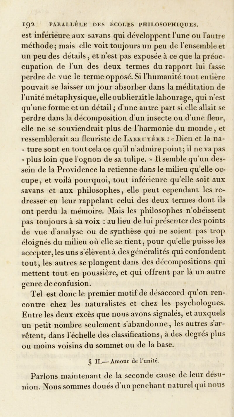 est inférieure aux savans qui développent l’une ou l’autre méthode; mais elle voit toujours un peu de l’ensemble et un peu des détails , et n’est pas exposée à ce que la préoc- cupation de l’un des deux termes du rapport lui fasse perdre de vue le terme opposé. Si l’humanité tout entière pouvait se laisser un jour absorber dans la méditation de l’unité métaphysique, elle oublieraitle labourage, qui n’est qu’une forme et un détail ; d’une autre part si elle allait se perdre dans la décomposition d’un insecte ou d’une fleur, elle ne se souviendrait plus de l’harmonie du monde, et ressemblerait au fleuriste de Labruyère : « Dieu et la na- « ture sont en tout cela ce qu’il n’admire point; il ne va pas « plus loin que l ognon de sa tulipe. « Il semble qu’un des- sein de la Providence la retienne dans le milieu qu’elle oc- cupe, et voilà pourquoi, tout inférieure qu elle soit aux savans et aux philosophes, elle peut cependant les re- dresser en leur rappelant celui des deux termes dont ils ont perdu la mémoire. Mais les philosophes n’obéissent pas toujours à sa voix : au lieu de lui présenter des points de vue d’analyse ou de synthèse qui ne soient pas trop éloignés du milieu où elle se tient, pour quelle puisse les accepter, les uns s’élèvent à des généralités qui confondent tout, les autres se plongent dans des décompositions qui mettent tout en poussière, et qui offrent par là un autre genre de confusion. O Tel est donc le premier motif de désaccord qu’on ren- contre chez les naturalistes et chez les psychologues. Entre les deux excès que nous avons signalés, et auxquels un petit nombre seulement s’abandonne, les autres s ar- rêtent, dans l’échelle des classifications, à des degrés plus ou moins voisins du sommet ou de la base. § II.— Amour de l’unité. Parlons maintenant de la seconde cause de leur désu- nion. Nous sommes doués d’un penchant naturel qui nous