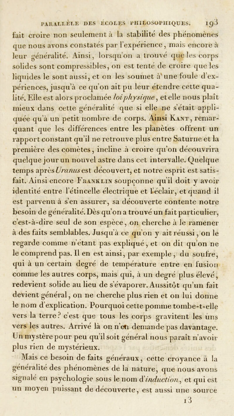 fait croire non seulement à la stabilité des phénomènes que nous avons constatés par l’expérience, mais encore à leur généralité. Ainsi, lorsqu’on a trouvé que les corps solides sont compressibles, on est tenté de croire que les liquides le sont aussi, et on les soumet à une foule d’ex- périences, jusqu’à ce qu’on ait pu leur étendre cette qua- lité. Elle est alors proclamée loi physique, et elle nous plaît mieux dans cette généralité que si elle ne s’était appli- quée qu’à un petit nombre de corps. Ainsi Kant, remar- quant que les différences entre les planètes offrent un rapport constant qu’il ne retrouve plus entre Saturne et la première des comètes, incline à croire qu’on découvrira quelque jour un nouvel astre dans cet intervalle. Quelque temps aprèsUra/uisest découvert, et notre esprit est satis- fait. Ainsi encore Franklin soupçonne qu’il doit y avoir identité entre l'étincelle électrique et 1 éclair, et quand il est parvenu à s’en assurer, sa découverte contente notre besoin de généralité. Dès qu’on a trouvé un fait particulier, c’est-à-dire seul de son espèce, on cherche à le ramener à des faits semblables. Jusqu à ce qu’on y ait réussi, on le regarde comme n’étant pas expliqué, et on dit qu’on ne le comprend pas. Il en est ainsi, par exemple, du soufre, qui à un certain degré de température entre en fusion comme les autres corps, mais qui, à un degré plus élevé, redevient solide au lieu de s’évaporer. Aussitôt qu’un fait devient général, on ne cherche plus rien et on lui donne le nom d’explication. Pourquoi cette pomme tombe-t-elle vers la terre? c’est que tous les corps gravitent les uns vers les autres. Arrivé là on n’efi demande pas davantage. Un mystère pour peu qu’il soit général nous paraît n’avoir plus rien de mystérieux. Mais ce besoin de faits généraux, cette croyance à la généralité des phénomènes de la nature, que nous avons signalé en psychologie sous le nom d induction, et qui est un moyen puissant de découverte, est aussi une source i3