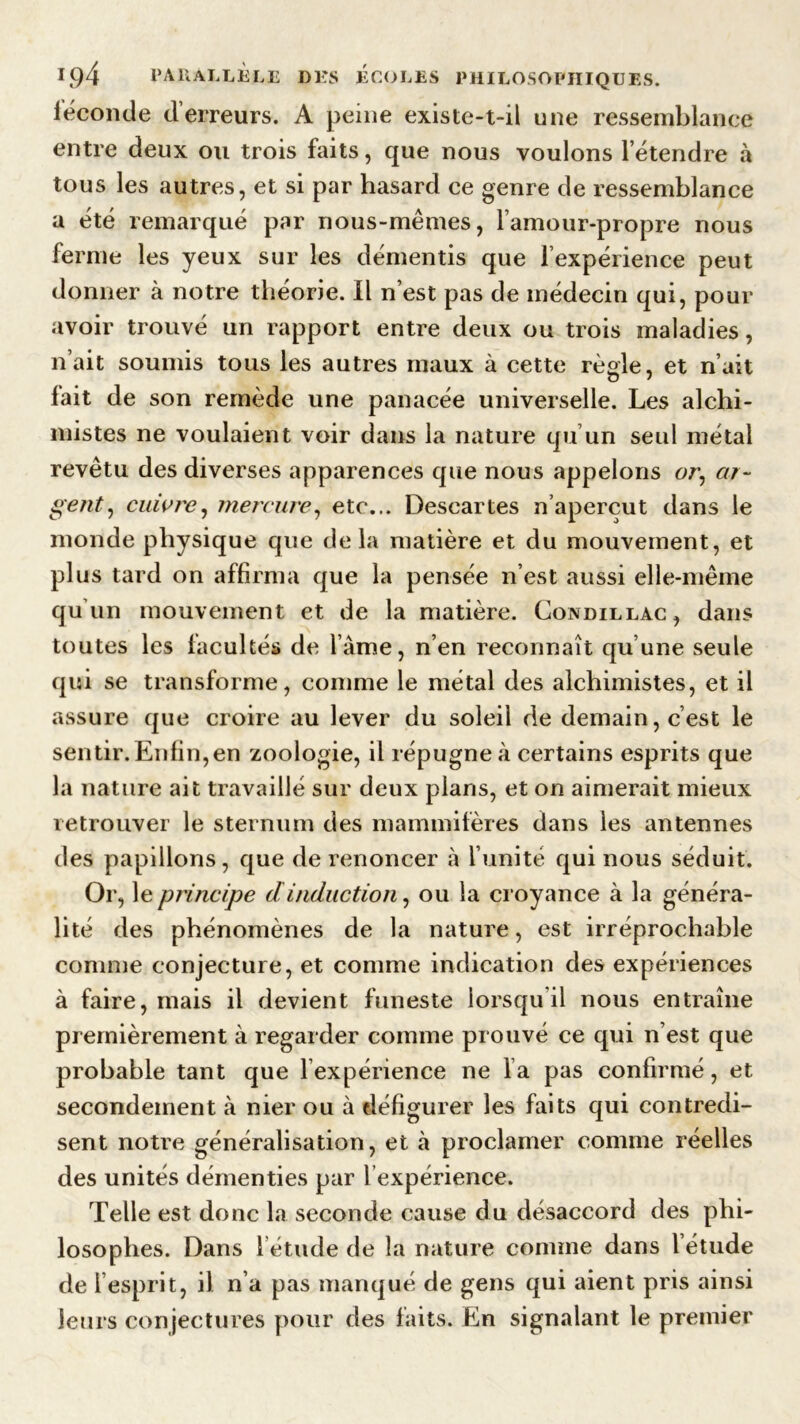 féconde d’erreurs. A peine existe-t-il une ressemblance entre deux ou trois faits, que nous voulons l’étendre à tous les autres, et si par hasard ce genre de ressemblance a été remarqué par nous-mêmes, l’amour-propre nous ferme les yeux sur les démentis que l’expérience peut donner à notre théorie. Il n’est pas de médecin qui, pour avoir trouvé un rapport entre deux ou trois maladies, n’ait soumis tous les autres maux à cette règle, et n’ait fait de son remède une panacée universelle. Les alchi- mistes ne voulaient voir dans la nature qu’un seul métal revêtu des diverses apparences que nous appelons oe, or- getit, cuivre, mercure, etc... Descartes n’aperçut dans le monde physique que delà matière et du mouvement, et plus tard on affirma que la pensée n’est aussi elle-même qu’un mouvement et de la matière. Condillac, dans toutes les facultés de lame, n’en reconnaît qu’une seule qui se transforme, comme le métal des alchimistes, et il assure que croire au lever du soleil de demain, c’est le sentir. Enfin,en zoologie, il répugne à certains esprits que la nature ait travaillé sur deux plans, et on aimerait mieux retrouver le sternum des mammifères dans les antennes des papillons, que de renoncer à l’unité qui nous séduit. Or, le principe dinduction, ou la croyance à la généra- lité des phénomènes de la nature, est irréprochable comme conjecture, et comme indication des expériences à faire, mais il devient funeste lorsqu il nous entraîne premièrement à regarder comme prouvé ce qui n est que probable tant que 1 expérience ne la pas confirmé, et secondement à nier ou à défigurer les faits qui contredi- sent notre généralisation, et à proclamer comme réelles des unités démenties par 1 expérience. Telle est donc la seconde cause du désaccord des phi- losophes. Dans 1 étude de la nature comme dans l étude de 1 esprit, il n’a pas manqué de gens qui aient pris ainsi leurs conjectures pour des faits. En signalant le premier