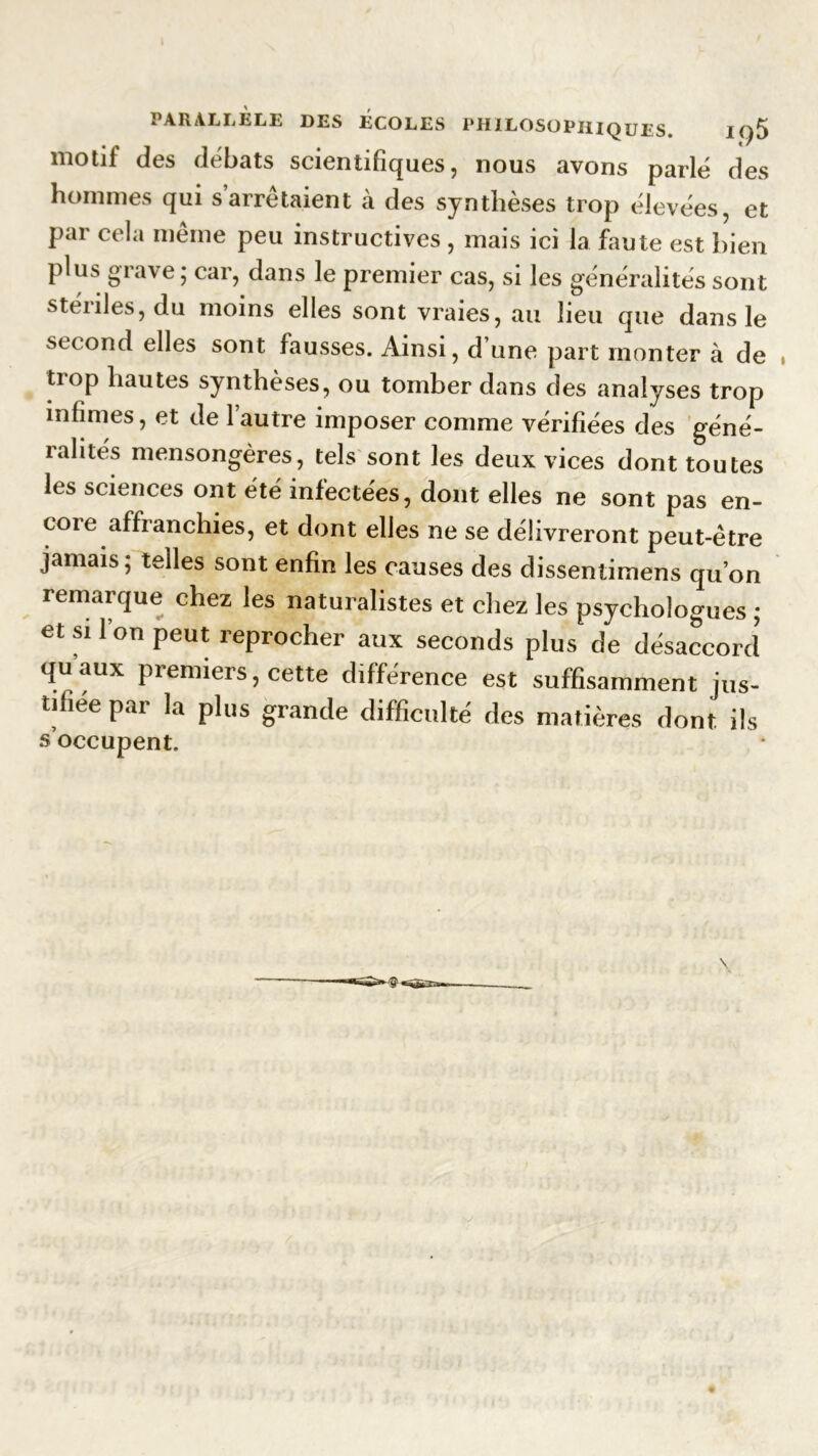 motif des débats scientifiques, nous avons parlé des hommes qui s’arrêtaient à des synthèses trop élevées, et Par cela même peu instructives , mais ici la faute est bien plus grave; car, dans le premier cas, si les généralités sont stériles, du moins elles sont vraies, au lieu que dans le second elles sont fausses. Ainsi, d’une part monter à de trop hautes synthèses, ou tomber dans des analyses trop infimes, et de l’autre imposer comme vérifiées des géné- ralités mensongères, tels sont les deux vices dont toutes les sciences ont été infectées, dont elles ne sont pas en- coie affranchies, et dont elles ne se délivreront peut-être jamais; telles sont enfin les causes des dissentimens qu’on remarque chez les naturalistes et chez les psychologues ; et si Ion peut reprocher aux seconds plus de désaccord quaux premiers, cette différence est suffisamment jus- tifiée par la plus grande difficulté des matières dont ils s’occupent.