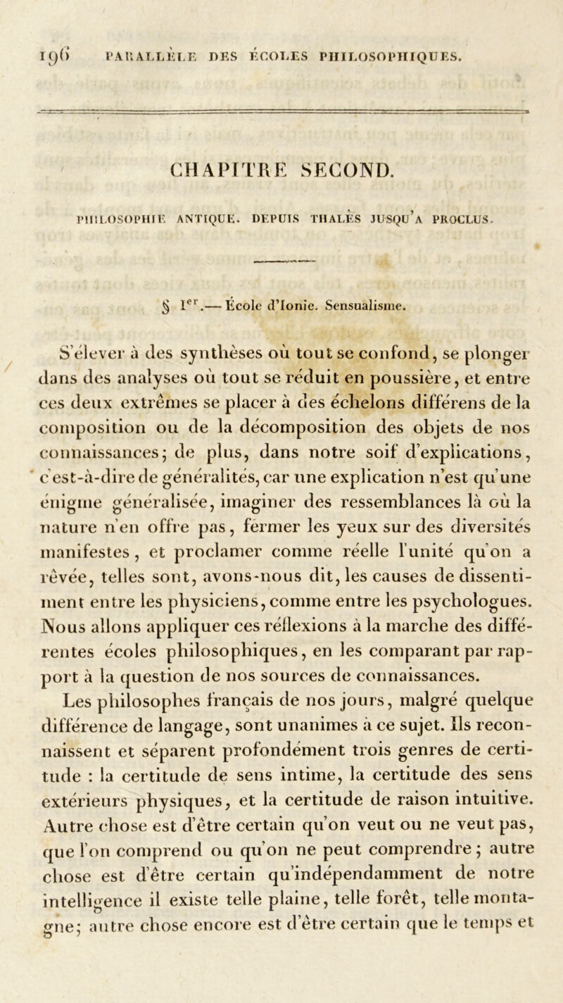 CHAPITRE SECOND. PHILOSOPHIE ANTIQUE. DEPUIS THALES JUSQu’a PROCLUS. ^ Ier.— École d’Ionie. Sensualisme. S’élever à des synthèses où tout se confond, se plonger dans des analyses où tout se réduit en poussière, et entre ces deux extrêmes se placer à des échelons différens de la composition ou de la décomposition des objets de nos connaissances; de plus, dans notre soif d’explications, énigme généralisée, imaginer des ressemblances là où la nature n’en offre pas, fermer les yeux sur des diversités manifestes, et proclamer comme réelle l’unité qu’on a rêvée, telles sont, avons-nous dit, les causes de dissenti- ment entre les physiciens, comme entre les psychologues. Nous allons appliquer ces réllexions à la marche des diffé- rentes écoles philosophiques, en les comparant par rap- port à la question de nos sources de connaissances. Les philosophes français de nos jours, malgré quelque différence de langage, sont unanimes à ce sujet. Ils recon- naissent et séparent profondément trois genres de certi- tude : la certitude de sens intime, la certitude des sens extérieurs physiques, et la certitude de raison intuitive. Autre chose est d’être certain qu’on veut ou ne veut pas, que l’on comprend ou qu’on ne peut comprendre ; autre chose est d’être certain qu’indépendamment de notre intelligence il existe telle plaine, telle forêt, telle monta- gne; autre chose encore est detre certain que le temps et