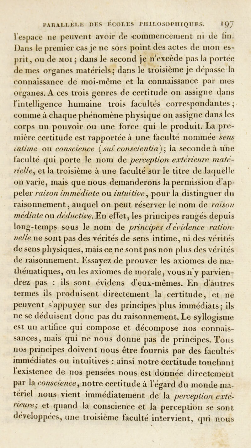 1 espace ne peuvent avoir de «commencement ni de fin. Dans le premier cas je ne sors point des actes de mon es- prit, ou de moi ; dans le second je n’excède pas la portée de mes organes matériels; dans le troisième je dépasse la connaissance de moi-même et la connaissance par mes organes. A ces trois genres de certitude on assigne dans fintelligence humaine trois facultés correspondantes ; comme à chaque phénomène physique on assigne dans les corps un pouvoir ou une force qui le produit. La pre- mière certitude est rapportée à une faculté nommée sens intime ou conscience ( sui conscientia) ; la seconde à une faculté qui porte le nom de perception extérieure maté- rie/le, et la troisième à une faculté sur le titre de laquelle on varie, mais que nous demanderons la permission d’ap- peler misoîi immédiate ou intuitive, pour la distinguer du raisonnement, auquel on peut réserver le nom de raison médiate on déductive. En effet, les principes rangés depuis long-temps sous le nom de principes cl évidence ration- neile ne sont pas des vérités de sens intime, ni des vérités de sens physiques, mais ce ne sont pas non plus des vérités de raisonnement. Essayez de prouver les axiomes de ma- thématiques, ou les axiomes de morale, vous n’y parvien- drez pas : ils sont évidens deux-mêmes. En d’autres termes ils produisent directement la certitude, et ne peuvent s’appuyer sur des principes plus immédiats; ils ne se déduisent donc pas du raisonnement. Le syllogisme est un artifice qui compose et décompose nos connais- sances, mais qui ne nous donne pas de principes. Tous nos principes doivent nous être fournis par des facultés immédiates ou intuitives : ainsi notre certitude touchant lexistence de nos pensées nous est donnée directement par la conscience, notre certitude à l’égard du monde ma- tériel nous vient immédiatement de la perception exté- rieure^ et quand la conscience et la perception se sont développées, une troisième faculté intervient, qui nous