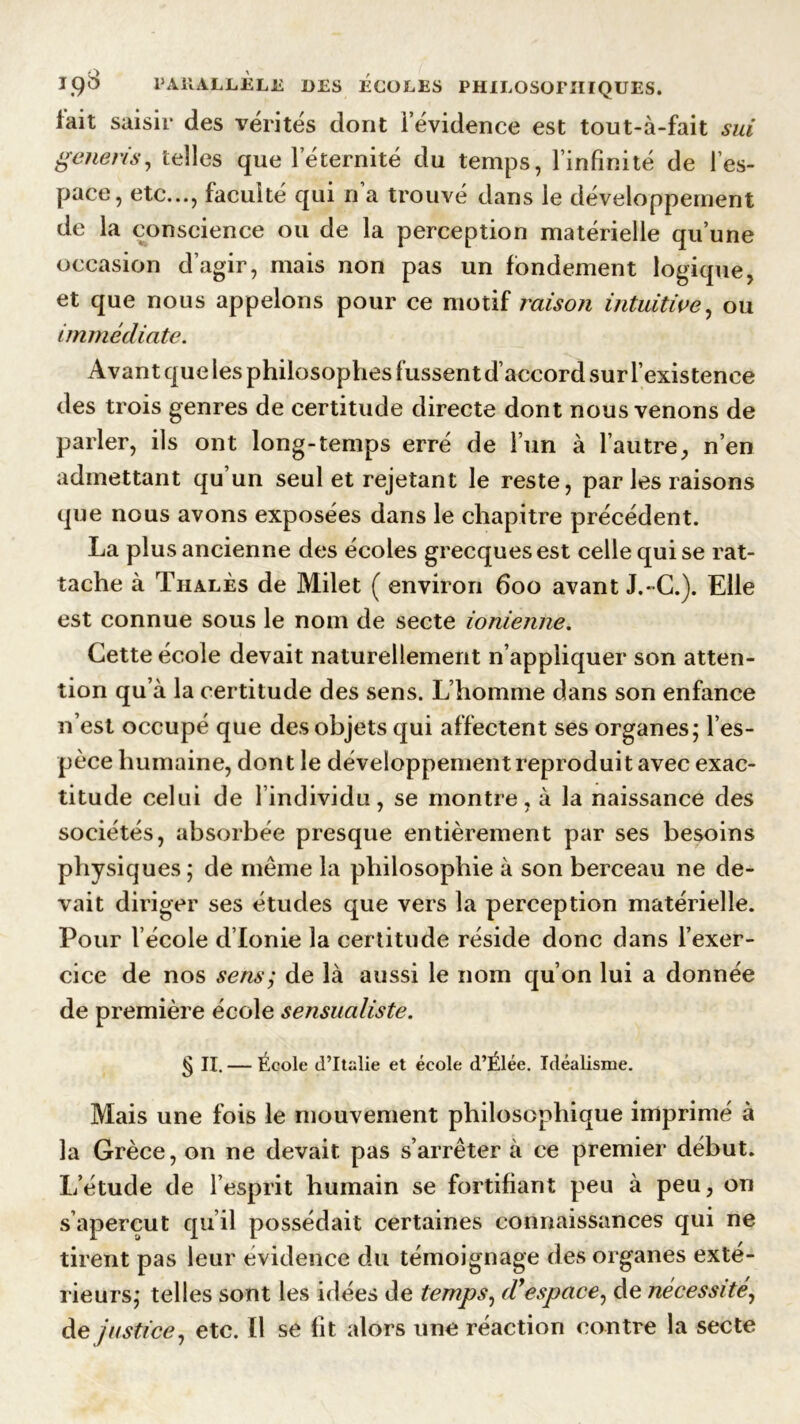 lait saisir des vérités dont ievidence est tout-à-fait sui generis, telles que 1 éternité du temps, l’infinité de l’es- pace, etc..., faculté qui n’a trouvé dans le développement de la conscience ou de la perception matérielle qu’une occasion d’agir, mais non pas un fondement logique, et que nous appelons pour ce motif raison intuitive, ou immédiate. Avant que les philosophes fussent d’accord sur l’existence des trois genres de certitude directe dont nous venons de parler, ils ont long-temps erré de l’un à l’autre, n’en admettant qu’un seul et rejetant le reste, par les raisons que nous avons exposées dans le chapitre précédent. La plus ancienne des écoles grecques est celle qui se rat- tache à Thalès de Milet ( environ 600 avant J.C.). Elle est connue sous le nom de secte ionienne. Cette école devait naturellement n’appliquer son atten- tion qu’à la certitude des sens. L’homme dans son enfance n’est occupé que des objets qui affectent ses organes; l’es- pèce humaine, dont le développement reproduit avec exac- titude celui de l individu, se montre, à la naissance des sociétés, absorbée presque entièrement par ses besoins physiques ; de meme la philosophie à son berceau ne de- vait diriger ses études que vers la perception matérielle. Pour l’école d’Ionie la certitude réside donc dans l’exer- cice de nos sens; de là aussi le nom qu’on lui a donnée de première école sensualiste. § Iï. — École d’Italie et école d’Élée. Idéalisme. Mais une fois le mouvement philosophique imprimé à la Grèce, on ne devait pas s’arrêter à ce premier début. L’étude de l’esprit humain se fortifiant p^eu à peu, on s’aperçut qu’il possédait certaines connaissances qui ne tirent pas leur évidence du témoignage des organes exté- rieurs; telles sont les idées de temps, d’espace, de nécessité, de justice, etc. Il se fit alors une réaction contre la secte