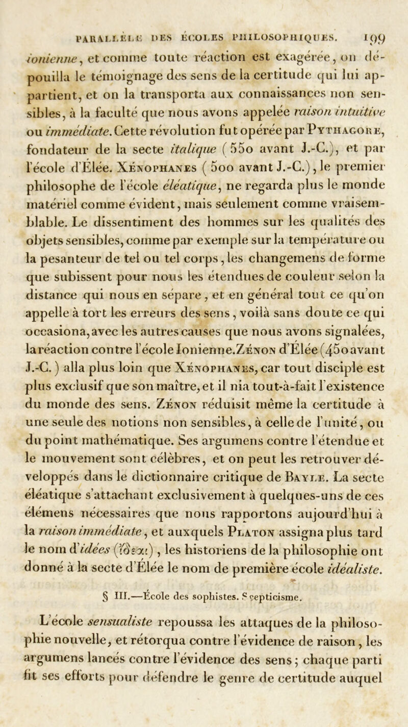 ionienne, et comme toute réaction est exagérée, on dé- pouilla le témoignage des sens de la certitude qui lui ap- partient, et on la transporta aux connaissances non sen- sibles, à la faculté que nous avons appelée raison intuitive ou immédiate. Cette révolution fu t opérée par Pytiiagork, fondateur de la secte italique (f>5o avant J.-C.j, et par l’école d’Élée. Xénophanes ( 5oo avant J.-C.), le premier philosophe de l’école éléatique, ne regarda plus le monde matériel comme évident, mais seulement comme vraisem- blable. Le dissentiment des hommes sur les qualités des objets sensibles, comme par exemple sur la température ou la pesanteur de tel ou tel corps, les changemens de forme que subissent pour nous les étendues de couleur selon la distance qui nous en sépare, et en général tout ce qu’on appelle à tort les erreurs des sens, voilà sans doute ce qui occasiona,avec les autres causes que nous avons signalées, la réaction contre l’école lonienne.ZÉNON d’Elée (45oavant J.-C. ) alla plus loin que Xénophanes, car tout disciple est plus exclusif que son maître, et il nia tout-à-fait 1 existence du monde des sens. Zenon réduisit même la certitude à une seule des notions non sensibles, à celle de l’unité, ou du point mathématique. Ses argumens contre l’étendue et le mouvement sont célèbres, et on peut les retrouver dé- veloppés dans le dictionnaire critique de Bayle. La secte éléatique s’attachant exclusivement à quelques-uns de ces éiémens nécessaires que nous rapportons aujourd’hui à la raison immédiate, et auxquels Platon assigna plus tard le nom d’idées (JS-y.'), les historiens de la philosophie ont donné à la secte d’Elée le nom de première école idéaliste. § III.—École des sophistes. Scepticisme. L’école sensualiste repoussa les attaques de la philoso- phie nouvelle, et rétorqua contre l’évidence de raison, les argumens lancés contre l’évidence des sens ; chaque parti fit ses efforts pour défendre le genre de certitude auquel