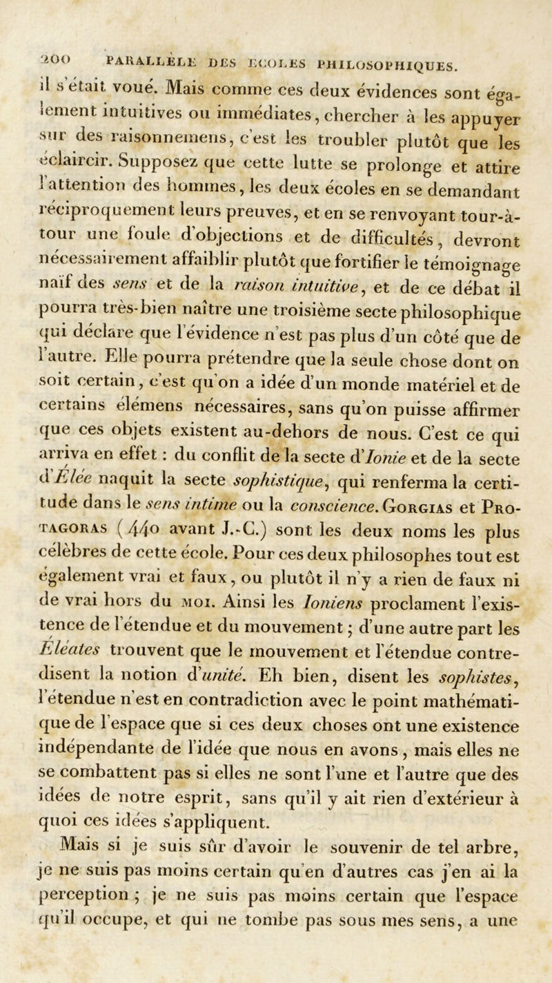 il S était voué. Mais comme ces deux évidences sont éga- lement intuitives ou immédiates, chercher à les appuyer sur des raisonnemens, c’est les troubler plutôt que les éclaircir. Supposez que cette lutte se prolonge et attire i attention des hommes, les deux ecoles en se demandant léciproquement leurs preuves, et en se renvoyant tour-à- tour une foule dobjections et de difficultés, devront necessan ement affaiblir plutôt que fortifier le témoignage naïf des sens et de la raison intuitive, et de ce débat il pourra très-bien naître une troisième secte philosophique qui déclare que 1 évidence n’est pas plus d’un côté que de 1 autre. Elle pourra prétendre que la seule chose dont on soit certain, c est qu on a idee d’un monde matériel et de < ei tains démens necessaires, sans qu on puisse affirmer que ces objets existent au-dehors de nous. C est ce qui arriva en effet : du conflit de la secte d'Ionie et de la secte d Fiée naquit la secte sophistique, qui renferma la certi- tude dans le sens intime ou la conscience. Gorgias et Pro- tagoras ( 44° avant J.-C.) sont les deux noms les plus célèbres de cette école. Pour ces deux philosophes tout est également vrai et faux, ou plutôt il n’y a rien de faux ni de vrai hors du moi. Ainsi les Ioniens proclament lexis- tence de l’étendue et du mouvement ; d’une autre part les FAeates trouvent que le mouvement et l’étendue contre- disent la notion d'unité. Eh bien, disent les sophistes, letendue n’est en contradiction avec le point mathémati- que de l’espace que si ces deux choses ont une existence indépendante de l’idée que nous en avons, mais elles ne se combattent pas si elles ne sont l’une et l’autre que des idées de notre esprit, sans qu’il y ait rien d’extérieur à quoi ces idées s’appliquent. Mais si je suis sûr d’avoir le souvenir de tel arbre, je ne suis pas moins certain qu’en d’autres cas j’en ai la perception ; je ne suis pas moins certain que l’espace qu’il occupe, et qui ne tombe pas sous mes sens, a une
