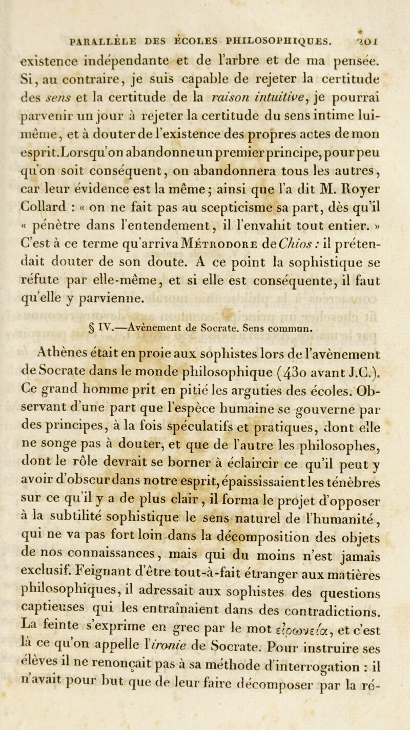, , * PARALLELE DES ECOLES PHILOSOPHIQUES. 9.01 existence indépendante et de l’arbre et de nia pensée. Si, au contraire, je suis capable de rejeter la certitude des sens et la certitude de la raison intuitive, je pourrai parvenir un jour à rejeter la certitude du sens intime lui- mérne, et à douter de l’existence des propres actes démon esprit.Lorsqu’on abandonneunpremierprincipe, pour peu qu’on soit conséquent, on abandonnera tous les autres, car leur évidence est la même • ainsi que l’a dit M. Royer Collard : « on ne fait pas au scepticisme sa part, dès qu’il « pénètre dans l’entendement, il l’envahit tout entier. » C’est à ce terme qu’arriva Métrodore deChios : il préten- dait douter de son doute. A ce point la sophistique se réfute par elle-même, et si elle est conséquente, il faut quelle y parvienne. § IV.—Avènement de Socrate. Sens commun. Athènes était en proie aux sophistes lors de l’avènement de Socrate dans le monde philosophique (43o avant J.C.). Ce grand homme prit en pitié les arguties des écoles. Ob- servant d une part que 1 espèce humaine se gouverne par des principes, à la fois spéculatifs et pratiques, dont elle ne songe pas à douter, et que de l’autre les philosophes, dont le rôle devrait se borner à éclaircir ce qu’il peut y avoir d’obscur dans notre esprit, épaississaient les ténèbres sur ce qu il y a de plus clair, il forma le projet d opposer à la subtilité sophistique le sens naturel de l’humanité, qui ne va pas fort loin dans la décomposition des objets de nos connaissances, mais qui du moins n’est jamais exclusif. Peignant detre tout-à-fait étranger aux matières philosophiques, il adressait aux sophistes des questions captieuses qui les entraînaient dans des contradictions. La feinte s’exprime en grec par le mot 6fpcove&, et c’est la ce qu on appelle 1 ironie de Socrate. Pour instruire ses < lèves il ne renonçait pas à sa méthode d’interrogation : il n avait pour but que de leur faire décomposer par la ré-