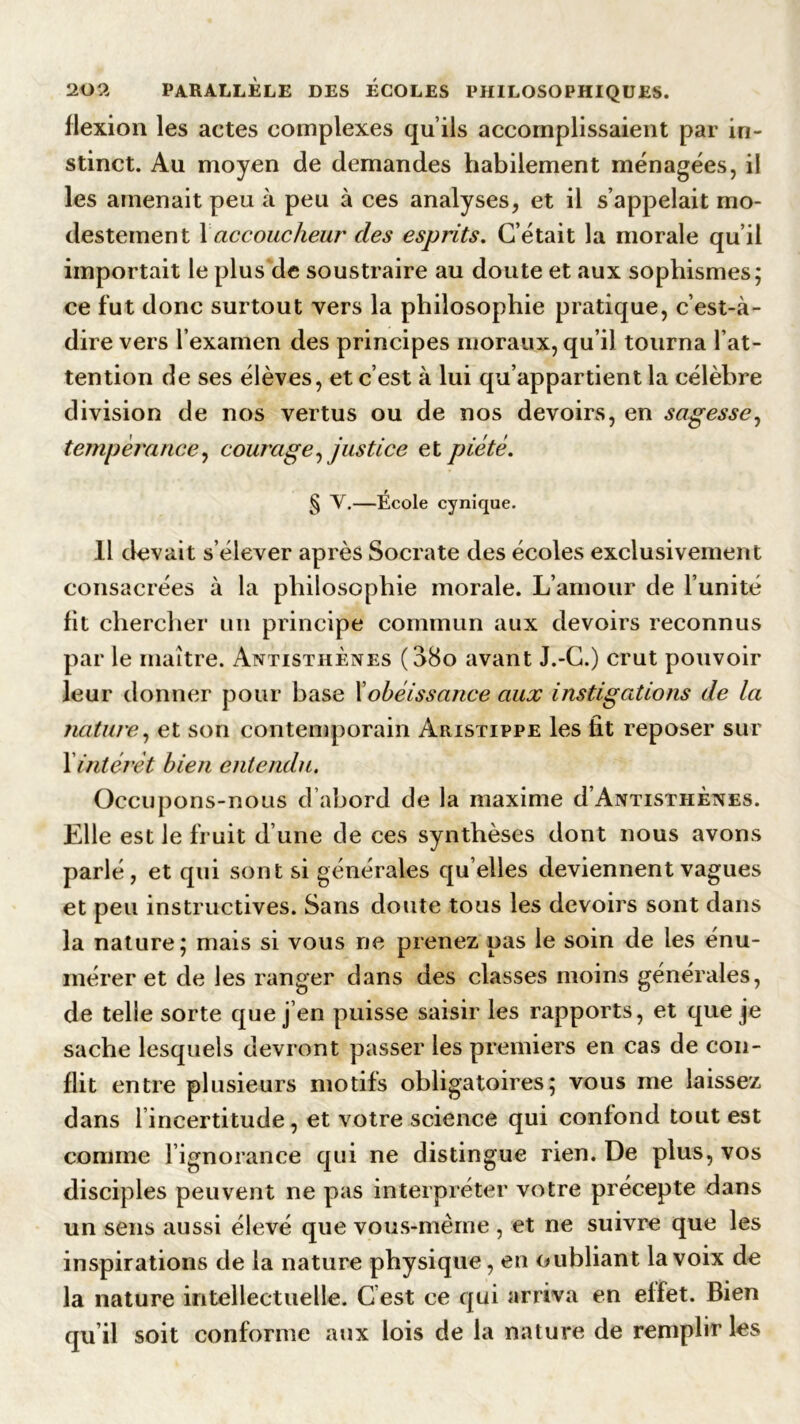 flexion les actes complexes qu’ils accomplissaient par in- stinct. Au moyen de demandes habilement ménagées, il les amenait peu à peu à ces analyses, et il s’appelait mo- destement 1 accoucheur des esprits. C’était la morale qu’il importait le plus de soustraire au doute et aux sophismes; ce fut donc surtout vers la philosophie pratique, c’est-à- dire vers l’examen des principes moraux, qu’il tourna l’at- tention de ses élèves, et c’est à lui qu’appartient la célèbre division de nos vertus ou de nos devoirs, en sagesse, tempérance, courage, justice et piété. § Y.—École cynique. 11 devait s’élever après Socrate des écoles exclusivement consacrées à la philosophie morale. L’amour de l’unité fit chercher un principe commun aux devoirs reconnus par le maître. Antistiiènes (38o avant J.-C.) crut pouvoir leur donner pour base Xobéissance aux instigations de la nature, et son contemporain Aristippe les fit reposer sur 1 intérêt bien entendu. Occupons-nous d’abord de la maxime d’AxTisTHÈNES. Elle est le fruit d’une de ces synthèses dont nous avons parlé, et qui sont si générales quelles deviennent vagues et peu instructives. Sans doute tous les devoirs sont dans la nature; mais si vous ne prenez pas le soin de les énu- mérer et de les ranger dans des classes moins générales, de telle sorte que j en puisse saisir les rapports, et que je sache lesquels devront passer les premiers en cas de con- flit entre plusieurs motifs obligatoires; vous me laissez dans l incertitude, et votre science qui confond tout est comme l’ignorance qui ne distingue rien. De plus, vos disciples peuvent ne pas interpréter votre précepte dans un sens aussi élevé que vous-même, et ne suivre que les inspirations de la nature physique, en oubliant la voix de la nature intellectuelle. G est ce qui arriva en effet. Bien qu’il soit conforme aux lois de la nature de remplir les