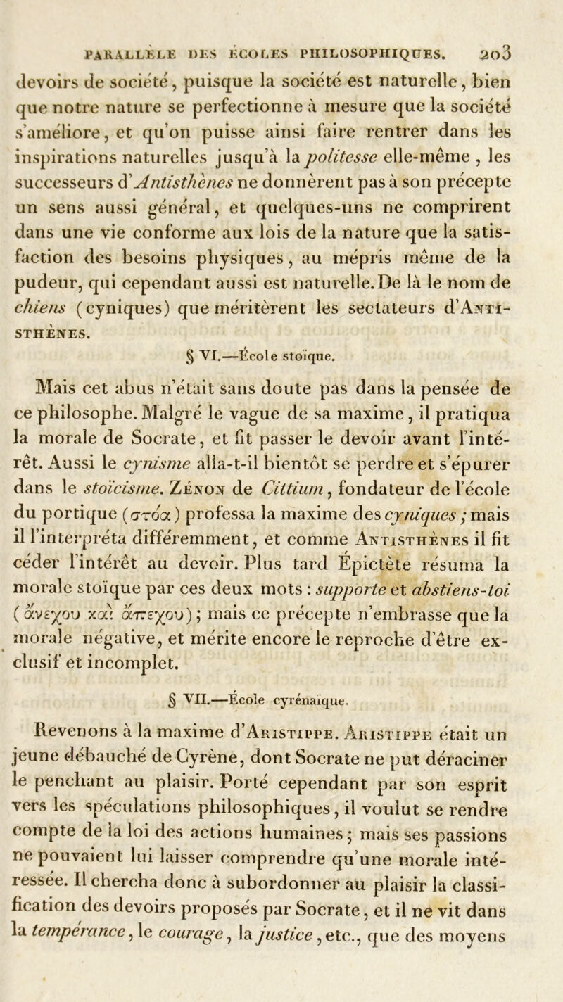 devoirs de société, puisque la société est naturelle, bien que notre nature se perfectionne à mesure que la société s’améliore, et qu’on puisse ainsi faire rentrer dans les inspirations naturelles jusqu’à la politesse elle-même , les successeurs d'Antisthènes ne donnèrent pas à son précepte un sens aussi général, et quelques-uns ne comprirent dans une vie conforme aux lois delà nature que la satis- faction des besoins physiques, au mépris même de la pudeur, qui cependant aussi est naturelle.De là le nom de chiens (cyniques) que méritèrent les sectateurs d’Anti- sthènes. f _ M ^ VI.—Ecole stoïque. Mais cet abus n’était sans doute pas dans la pensée de ce philosophe. Malgré le vague de sa maxime, il pratiqua la morale de Socrate, et fit passer le devoir avant l’inté- rêt. Aussi le cynisme alla-t-il bientôt se perdre et s’épurer dans le stoïcisme. Zenon de Cittium, fondateur de l’école du portique (gtooc) professa la maxime des cyniques ; mais il l’interpréta différemment, et comme Antisthènes il fit céder l’intérêt au devoir. Plus tard Épictète résuma la morale stoïque par ces deux mots : supporte et abstiefis-toi ( xoô omeyp'o) ; mais ce précepte n’embrasse que la morale négative, et mérite encore le reproche d’être ex- clusif et incomplet. § VII.—École Cyrénaïque. Revenons à la maxime d’ARiSTippE. Aristippe était un jeune débauché de Gyrène, dont Socrate ne put déraciner le penchant au plaisir. Porté cependant par son esprit vers les spéculations philosophiques, il voulut se rendre compte de la loi des actions humaines ; mais ses passions ne pouvaient lui laisser comprendre qu’une morale inté- ressée. Il chercha donc a subordonner au plaisir la classi- fication des devoirs proposes par Socrate, et il ne vit dans la tempérance, le courage, la justice, etc., que des moyens