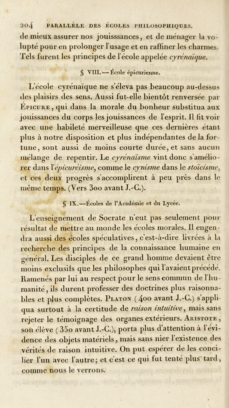 de mieux assurer nos jouisssances, et de ménager la vo lupté pour en prolonger l’usage et en raffiner les charmes Tels furent les principes de lécole appelée cyréncéique. % VIII. — École épicurienne. L’école Cyrénaïque ne s’éleva pas beaucoup au-dessus des plaisirs des sens. Aussi fut-elle bientôt renversée par Epicure, qui dans la morale du bonheur substitua aux jouissances du corps les jouissances de l’esprit. Il fit voir avec une habileté merveilleuse que ces dernières étant plus à notre disposition et plus indépendantes de la for- tune, sont aussi de moins courte durée, et sans aucun mélange de repentir. Le cyrénàisme vint donc s’amélio- rer dans Xépicuréisme, comme le cynisme dans le stoïcisme, et ces deux progrès s accomplirent à peu près dans le meme temps. (Vers 3oo avant J.-G.). § IX..—Écoles de l’Académie et du Lycée. L’enseignement de Socrate n’eut pas seulement pour résultat de mettre au monde les écoles morales. Il engen- dra aussi des écoles spéculatives, c’est-à-dire livrées à la recherche des principes de la connaissance humaine en général. Les disciples de ce grand homme devaient être moins exclusifs que les philosophes qui l’avaient précédé. Ramenés par lui au respect pour le sens commun de l’hu- manité, ils durent professer des doctrines plus raisonna- bles et plus complètes. Platon ( i\oo avant J.-G.) s’appli- qua surtout à la certitude de raison intuitive, mais sans rejeter le témoignage des organes extérieurs. Aristote , son élève ( 35o avant J.-G.), porta plus d attention a l évi- dence des objets matériels, mais sans nier 1 existence des vérités de raison intuitive. On put espérer de les conci- lier l’un avec l’autre; et c’est ce qui fut tenté plus tard, comme nous le verrons.