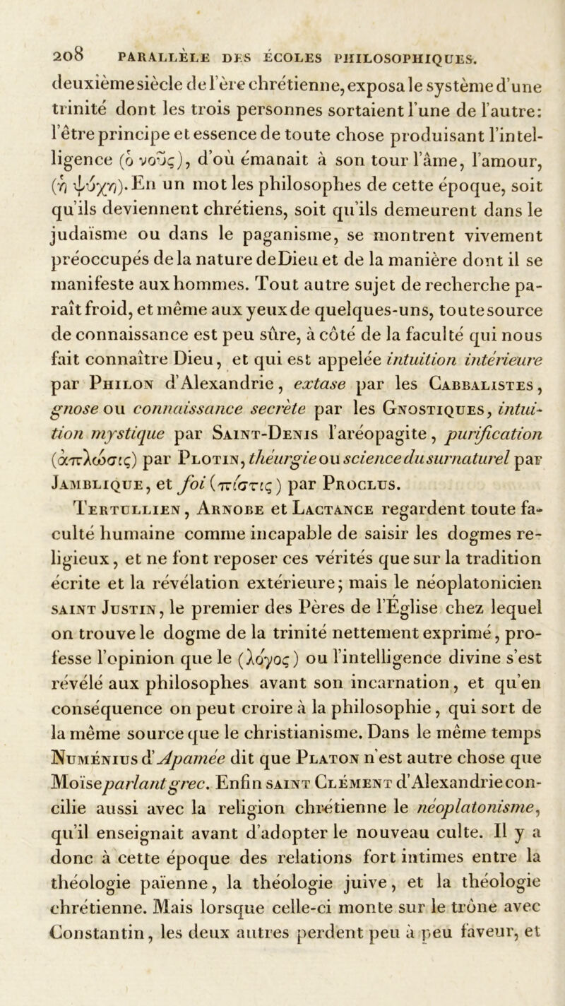 deuxièmesiècle delere chrétienne, exposa le système d’une trinité dont les trois personnes sortaient l’une de l’autre: l’être principe et essence de toute chose produisant l’intel- ligence (6 voôç), d’où émanait à son tour l’âme, l’amour, (y) \Lo^yj).Eii un mot les philosophes de cette époque, soit qu’ils deviennent chrétiens, soit qu’ils demeurent dans le judaïsme ou dans le paganisme, se montrent vivement préoccupés de la nature deDieu et de la manière dont il se manifeste aux hommes. Tout autre sujet de recherche pa- raît froid, et même aux yeux de quelques-uns, toute source de connaissance est peu sure, à côté de la faculté qui nous fait connaître Dieu, et qui est appelée intuition intérieure par Philon d’Alexandrie, extase par les Gabbalistes , gnose ou connaissance secréte par les Gnostiques, intui- tion mystique par Saint-Denis l’aréopagite, purification (octt^oSo’îç) par Plotin, théurgie ou science du surnaturel par Jamblique, et foi^TziGriq) par Proclus. Tertullien, Arnobe et Lactance regardent toute fa- culté humaine comme incapable de saisir les dogmes re- ligieux , et ne font reposer ces vérités que sur la tradition écrite et la révélation extérieure; mais le néoplatonicien saint Justin, le premier des Pères de l’Eglise chez lequel on trouve le dogme de la trinité nettement exprimé, pro- fesse l’opinion que le (loyoç) ou l’intelligence divine s’est révélé aux philosophes avant son incarnation, et qu’en conséquence on peut croire à la philosophie, qui sort de la même source que le christianisme. Dans le même temps Numénius & A pâmée dit que Platon n’est autre chose que M.oise parlant grec. Enfin saint Clément d’Alexandrie con- cilie aussi avec la religion chrétienne le néoplatonisme, qu il enseignait avant d adopter le nouveau culte. Il y a donc à cette époque des relations fort intimes entre la théologie païenne, la théologie juive, et la théologie chrétienne. Mais lorsque celle-ci monte sur le trône avec Constantin, les deux autres perdent peu à peu faveur, et