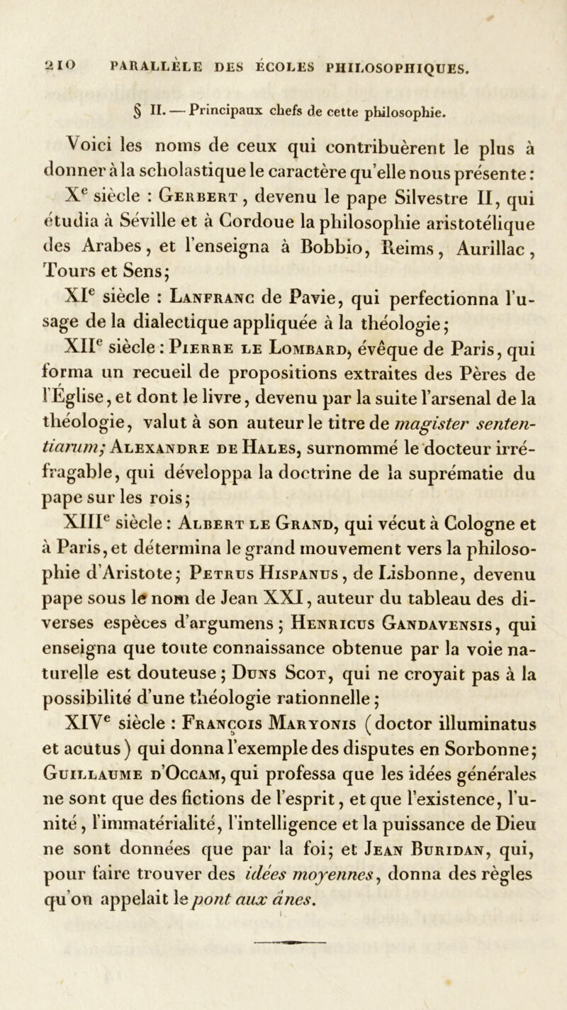 § II. — Principaux chefs de cette philosophie. Voici les noms de ceux qui contribuèrent le plus à donner à la scholastique le caractère qu elle nous présente : Xe siècle : Gerbert , devenu le pape Silvestre II, qui étudia à Séville et à Cordoue la philosophie aristotélique des Arabes, et l’enseigna à Bobbio, Reims, Aurillac, Tours et Sens; XIe siècle : Lanfranc de Pavie, qui perfectionna l’u- sage de la dialectique appliquée à la théologie ; XIIe siècle : Pierre le Lombard, évêque de Paris, qui forma un recueil de propositions extraites des Pères de ! Eglise, et dont le livre, devenu par la suite l’arsenal de la théologie, valut à son auteur le titre de magister senten- tiamm; Alexandre de Hales, surnommé le docteur irré- fragable, qui développa la doctrine de la suprématie du pape sur les rois; XIIIe siècle : Albert le Grand, qui vécut à Cologne et à Paris, et détermina le grand mouvement vers la philoso- phie d’Aristote; Petrus Hispanus, de Lisbonne, devenu pape sous le nom de Jean XXI, auteur du tableau des di- verses espèces d’argumens ; Henricus Gandavensis, qui enseigna que toute connaissance obtenue par la voie na- turelle est douteuse; Duns Scot, qui ne croyait pas à la possibilité d’une théologie rationnelle; XIVe siècle : François Maryonis (doctor illuminatus et acutus) qui donna l’exemple des disputes en Sorbonne; Guillaume d’Occam, qui professa que les idées générales ne sont que des fictions de l’esprit, et que l’existence, l’u- nité , l’immatérialité, l’intelligence et la puissance de Dieu ne sont données que par la foi; et Jean Buridan, qui, pour faire trouver des idées moyennes, donna des règles qu’on appelait le pont aux ânes.