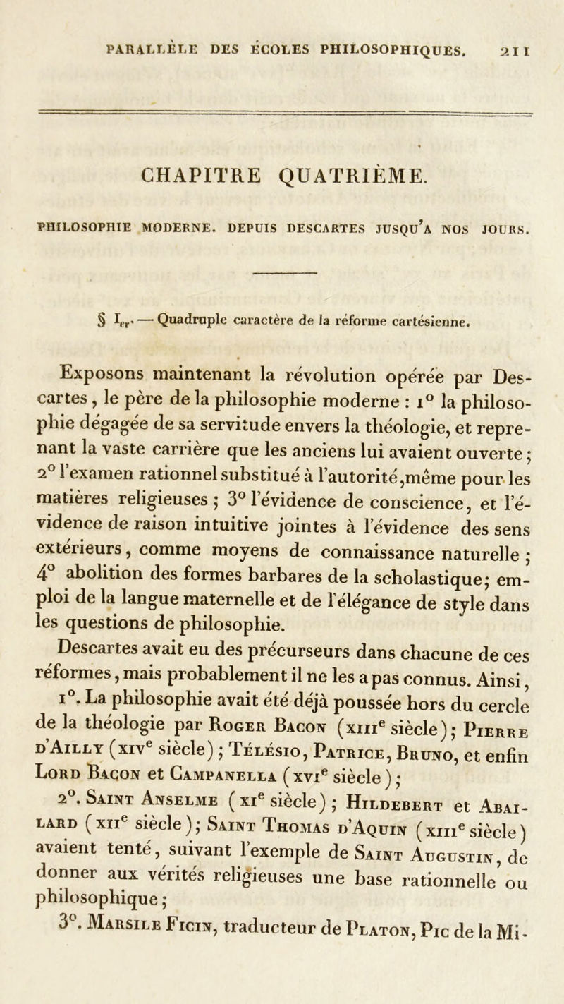 CHAPITRE QUATRIÈME. PHILOSOPHIE MODERNE. DEPUIS DESCARTES JUSQu’a NOS JOURS. § Lr* — Quadruple caractère de la réforme cartésienne. Exposons maintenant la révolution opérée par Des- cartes , le père de la philosophie moderne : i° la philoso- phie dégagée de sa servitude envers la théologie, et repre- nant la vaste carrière que les anciens lui avaient ouverte ; 2° l’examen rationnel substitué à l’autorité,même pour les matières religieuses; 3° l'évidence de conscience, et l’é- vidence de raison intuitive jointes à levidence des sens extérieurs, comme moyens de connaissance naturelle ; 4° abolition des formes barbares de la scholastique; em- ploi de la langue maternelle et de 1 élégance de style dans les questions de philosophie. Descartes avait eu des précurseurs dans chacune de ces réformes, mais probablement il ne les a pas connus. Ainsi, i . La philosophie avait ete déjà poussée hors du cercle de la théologie par Roger Bacon (xme siècle); Pierre d’Ailly (xive siècle) ; Télésio, Patrice, Bruno, et enfin Lord Bacon et Campanella ( xvie siècle ) ; 2°. Saint Anselme ( xie siècle) ; Hildebert et Abai- lard ( XIIe siècle ) ; Saint Thomas d’Aquin ( xme siècle ) avaient tenté, suivant 1 exemple de Saint Augustin, de donner aux vérités religieuses une base rationnelle’ ou philosophique ; 3°. Marsile Ficin, traducteur de Platon, Pic de la Mi-