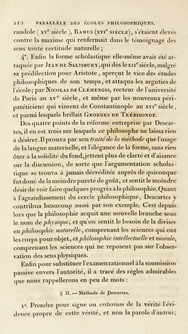 randole ( xve siècle ), Ramus (xvi(‘ siècle), s’étaient élevés contre la maxime qui renfermait dans le témoignage des sens toute certitude naturelle ; 4°. Enfin la forme scholastique elle-même avait été at- taquée par Jean de Salïsbury, qui dès lexnesiècle, malgré sa prédilection pour Aristote , aperçut le vice des études philosophiques de son temps, et attaqua les arguties de l’école, par Nicolas de Clèmengis, recteur de l’université de Paris au xve siècle, et même par les nouveaux péri- patéticiens qui vinrent de Constantinople au xvie siècle, et parmi lesquels brillait Georges de Trébisonde. Des quatre points de la réforme entreprise par Descar- tes, il en est trois sur lesquels ce philosophe ne laissa rien à désirer. Il prouva par son traité de la méthode que l’usage de la langue maternelle, et l’élégance de la forme, sans rien ôter a la solidité du fond,jettent plus de clarté et d’aisance sur la discussion, de sorte que l’argumentation scholas- tique se trouva à jamais décréditée auprès de quiconque fut doué de la moindre pureté de goût, et sentit le moindre désir de voir faire quelques progrès cà la philosophie. Quant à l’agrandissement du cercle philosophique, Descartes y contribua beaucoup aussi par son exemple. C’est depuis lors que la philosophie acquit une nouvelle branche sous le nom de physique, et qu’on sentit le besoin de la diviser en philosophie naturelle, comprenant les sciences qui ont les corps pour objet, et philosophie intellectuelle et morale, comprenant les sciences qui ne reposent pas sur l’obser- vation des sens physiques. Enfin pour substituer l’examen rationnel àla soumission passive envers l’autorité, il a tracé des règles admirables que nous rappellerons en peu de mots : § II. — Méthode de Descartes. i°. Prendre pour signe ou critérium de la vérité l’évi- dence propre de cette vérité, et non la parole d’autrui;