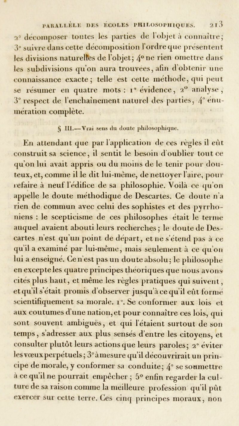 2° décomposer toutes les parties de l objet à connaître; 3° suivre dans cette décomposition l’ordre que présentent les divisions naturelles de l’objet; 4arie rien omettre dans les subdivisions qu’on aura trouvées, afin d’obtenir une connaissance exacte; telle est cette méthode, qui peut se résumer en quatre mots: i° évidence, 2° analyse, 3° respect de l’enchaînement naturel des parties, 4° énu- mération complète. § lit.— Vrai sens du doute philosophique. En attendant que par 1 application de ces règles il eût construit sa science, il sentit le besoin d oublier tout ce qu’on lui avait appris ou du moins de le tenir pour dou- teux, et, comme il le dit lui-même, de nettoyer l aire, pour refaire à neuf l’édifice de sa philosophie. Voilà ce qu’on appelle le doute méthodique de Descartes. Ce doute n'a rien de commun avec celui des sophistes et des pyrrho- niens : le scepticisme de ces philosophes était le terme auquel avaient abouti leurs recherches; le doute de Des- cartes n’est qu’un point de départ, et ne s’étend pas à ce qu il a examiné par lui-même, mais seulement à ce qu’on lui a enseigné. Ce n’est pas un doute absolu; le philosophe en excepte les quatre principes théoriques que nous avons cités plus haut, et même les règles pratiques qui suivent, et qu’il s’était promis d’observer jusqu’à ce qu’il eût formé scientifiquement sa morale. iü. Se conformer aux lois et aux coutumes d une nation, et pour connaître ces lois, qui sont souvent ambiguës, et qui Tétaient surtout de son temps, s’adresser aux plus sensés d’entre les citoyens, et consulter plutôt leurs actions que leurs paroles; 2° éviter lesvœuxperpétuels; 3°àmesure qu’il découvrirait un prin- cipe de morale, y conformer sa conduite; 4° se soumettre à ce qu’il ne pourrait empêcher ; 5° enfin regarder la cul- ture de sa raison comme la meilleure profession qu’il pût exercer sur cette terre. Ces cinq principes moraux, non