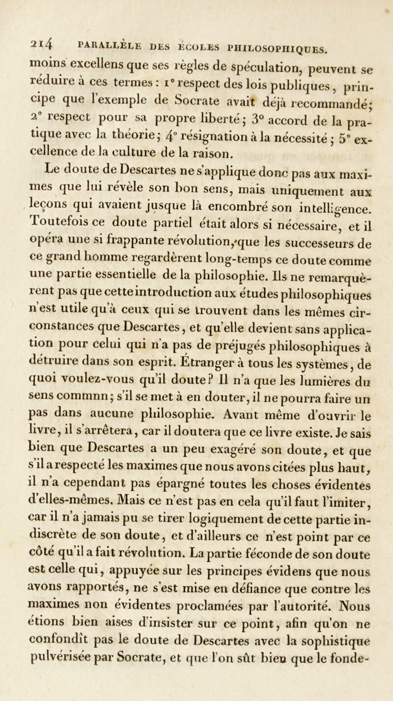 moins excellens que ses règles de spéculation, peuvent se réduire à ces termes: i°respect des lois publiques, prin- cipe que l’exemple de Socrate avait déjà recommandé; 2° respect pour sa propre liberté; 3° accord de la pra- tique avec la théorie; 4° résignation à la nécessité ; 5° ex- cellence de la culture de la raison. Le doute de Descai tes ne s applique donc pas aux maxi- mes que lui révèle son bon sens, mais uniquement aux leçons qui avaient jusque là encombré son intelligence. Toutefois ce doute partiel était alors si nécessaire, et il opéra une si frappante révolution,*que les successeurs de ce giand homme îegarderent long-temps ce doute comme une partie essentielle de la philosophie. Ils ne remarquè- i cnt pas que cette introduction aux etudes philosophiques n’est utile qu’à ceux qui se trouvent dans les mêmes cir- constances que Descartes, et quelle devient sans applica- tion pour celui qui n a pas de préjuges philosophiques à détruire dans son esprit. Étranger à tous les systèmes, de quoi voulez-vous quil doute? Il n a que les lumières du sens commnn; s il se met à en douter, il ne pourra faire un pas dans aucune philosophie. Avant même d’ouvrir le livre, il s’arrêtera, car il doutera que ce livre existe. Je sais bien que Descartes a un peu exagéré son doute, et que s il a respecté les maximes que nous avons citées plus haut, il n’a cependant pas épargné toutes les choses évidentes d’elles-mêmes. Mais ce n’est pas en cela qu’il faut l’imiter, car il n a jamais pu se tirer logiquement de cette partie in- discrète de son doute, et d’ailleurs ce n’est point par ce coté qu il a fait révolution. La partie féconde de son doute est celle qui, appuyée sur les principes évidens que nous avons rapportés, ne s’est mise en défiance que contre les maximes non évidentes proclamées par l’autorité. Nous étions bien aises d’insister sur ce point, afin qu’on ne confondît pas le doute de Descartes avec la sophistique pulvérisée par Socrate, et que l’on sût bien que le fonde-