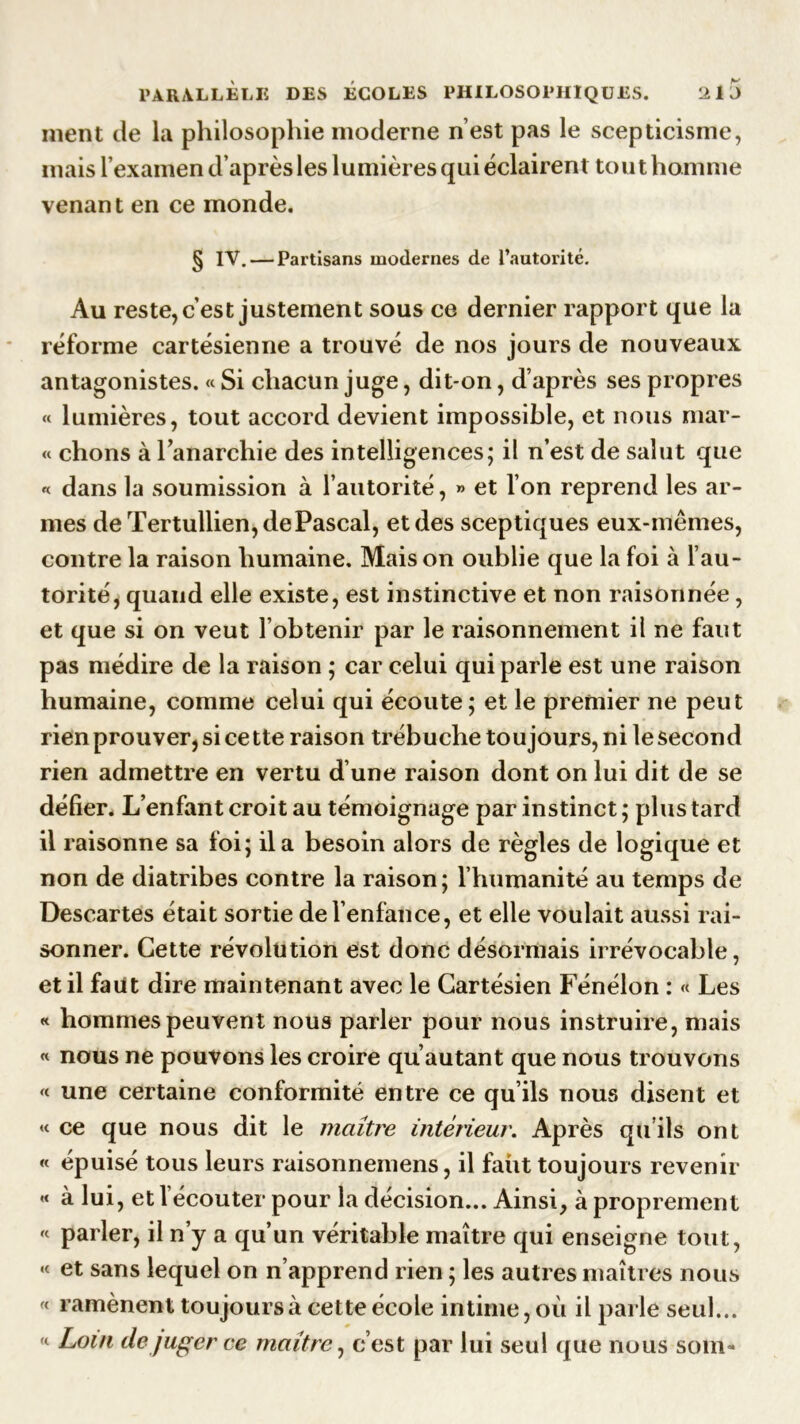 ment de la philosophie moderne n’est pas le scepticisme, mais l’examen d’après les lumières qui éclairent tout homme venant en ce monde. § IV. — Partisans modernes de l’autorité. Au reste, c’est justement sous ce dernier rapport que la réforme cartésienne a trouvé de nos jours de nouveaux antagonistes. « Si chacun juge, dit-on, d’après ses propres « lumières, tout accord devient impossible, et nous mar- « chons à l’anarchie des intelligences; il n’est de salut que « dans la soumission à l’autorité, » et l’on reprend les ar- mes de Tertullien, de Pascal, et des sceptiques eux-mêmes, contre la raison humaine. Mais on oublie que la foi à l’au- torité, quand elle existe, est instinctive et non raisonnée, et que si on veut l’obtenir par le raisonnement il ne faut pas médire de la raison ; car celui qui parle est une raison humaine, comme celui qui écoute; et le premier ne peut rien prouver, si cette raison trébuche toujours, ni le second rien admettre en vertu d’une raison dont on lui dit de se défier. L’enfant croit au témoignage par instinct ; plus tard il raisonne sa foi; il a besoin alors de règles de logique et non de diatribes contre la raison; l’humanité au temps de Descartes était sortie de l’enfance, et elle voulait aussi rai- sonner. Cette révolution est donc désormais irrévocable, et il faut dire maintenant avec le Cartésien Fénélon : « Les « hommes peuvent nous parler pour nous instruire, mais « nous ne pouvons les croire qu’autant que nous trouvons « une certaine conformité entre ce qu’ils nous disent et « ce que nous dit le maître intérieur. Après qu’ils ont « épuisé tous leurs raisonnemens, il faut toujours revenir « à lui , et l’écouter pour la décision... Ainsi, à proprement « parler, il n’y a qu’un véritable maître qui enseigne tout, « et sans lequel on n’apprend rien ; les autres maîtres nous « ramènent toujours à cette école intime, où il parle seul... « Loin de juger ce maître, c’est par lui seul que nous soin-