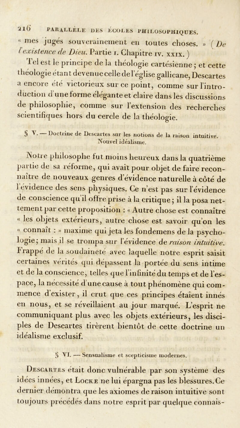 « mes jugés souverainement en toutes choses. » ( De [existence de Dieu. Partie i. Chapitre iv. xxix. ) Tel est le principe de la théologie cartésienne ; et cette théologie étant devenue celle de l’église gallicane, Descartes a encore été victorieux sur ce point, comme surl’intro- duction d’une forme élégante et claire dans les discussions de philosophie, comme sur l’extension des recherches scientifiques hors du cercle de la théologie. ^ Doctrine de Descartes sur les notions de la raison intuitive. Nouvel idéalisme. iNotte philosophe fut moins heureux dans la quatrième pai lie de sa réforme, qui avait pour objet de faire recon- naître de nouveaux genres d évidence naturelle à côté de i évidence des sens pnysiques. Ce n’est pas sur l évidence de conscience qu’il offre prise à la critique ; il la posa net- tement par cette proposition : « Autre chose est connaître « les objets extérieurs, autre chose est savoir qu on les «■ connaît : » maxime qui jeta les fondemens de la psycho- logie; mais il se trompa sur l’évidence de raison intuitive. frappé de la soudaineté avec laquelle notre esprit saisit certaines vérités qui dépassent la portée du sens intime et de la conscience, telles que l’infinité du temps et de l’es- pace, la nécessité d’une cause à tout phénomène qui com- mence d exister, il crut que ces principes étaient innés en nous, et se réveillaient au jour marqué. L’esprit ne communiquant plus avec les objets extérieurs, les disci- ples de Descartes tirèrent bientôt de cette doctrine un idéalisme exclusif. ^ VI. — Sensualisme et scepticisme modernes. Descartes était donc vulnérable par son système des idées innées, et Locke ne lui épargna pas les blessures.Ce dernier démontra que les axiomes déraison intuitive sont toujours précédés dans notre esprit par quelque connais-