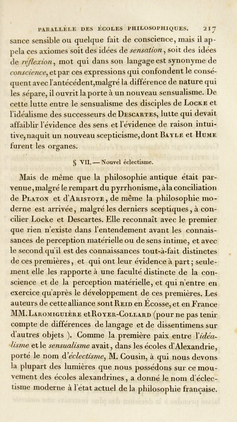 sauce sensible ou quelque fait de conscience, mais il ap- pela ces axiomes soit des idées de sensation, soit des idées de réflexion, mot qui dans son langage est synonyme de conscience, et par ces expressions qui confondent le consé- quent avec l’antécédent,malgré la différence de nature qui les sépare, il ouvrit la porte à un nouveau sensualisme. De cette lutte entre le sensualisme des disciples de Locke et l’idéalisme des successeurs de Descartes, lutte qui devait affaiblir l’évidence des sens et l’évidence de raison intui- tive,naquit un nouveau scepticisme,dont Bayle et Hume furent les organes. § VII. — Nouvel éclectisme. Mais de même que la philosophie antique était par- venue, malgré le rempart du pyrrhonisme, àla conciliation de Platon et RAristote, de même la philosophie mo- derne est arrivée, malgré les derniers sceptiques, à con- cilier Locke et Descartes. Elle reconnaît avec le premier que rien n’existe dans l’entendement avant les connais- sances de perception matérielle ou de sens intime, et avec le second qu’il est des connaissances tout-à-fait distinctes de ces premières, et qui ont leur évidence à part ; seule- ment elle les rapporte à une faculté distincte de la con- science et de la perception matérielle, et qui n’entre en exercice qu’après le développement de ces premières. Les auteurs de cette alliance sont Reid en Ecosse, et en France MM.Laromiguière etRoYER-CoLLARD (pour ne pas tenir compte de différences de langage et de dissentimens sur d’autres objets ). Gomme la première paix entre Y idéa- lisme et le sensualisme avait, dans les écoles d’Alexandrie, porté le nom àé éclectisme, M. Cousin, à qui nous devons la plupart des lumières que nous possédons sur ce mou- vement des écoles alexandrines, a donné le nom d éclec- tisme moderne à 1 état actuel de la philosophie française.