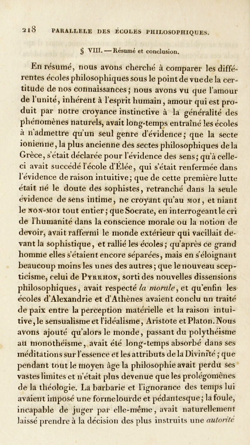 § VIII. — Résumé et conclusion. En résumé, nous avons cherché à comparer les diffé- rentes écoles philosophiques sous le point de vue de la cer- titude de nos connaissances; nous avons vu que l’amour de l’unité, inhérent à l’esprit humain, amour qui est pro- duit par notre croyance instinctive à la généralité des phénomènes naturels, avait long-temps entraîné les écoles à nadmettre qu’un seul genre d’évidence; que la secte ionienne, la plus ancienne des sectes philosophiques delà Grèce, s’était déclarée pour l’évidence des sens; qu’à celle- ci avait succédé l’école d’Élée, qui s’était renfermée dans l’évidence déraison intuitive; que de cette première lutte était né le doute des sophistes, retranché dans la seule évidence de sens intime, ne croyant qu’au moi, et niant le non-moi tout entier; que Socrate, en interrogeant le cri de l’humanité dans la conscience morale ou la notion de devoir, avait raffermi le monde extérieur qui vacillait de- vant la sophistique, et rallié les écoles ; qu’après ce grand homme elles s’étaient encore séparées, mais en s’éloignant beaucoup moins les unes des autres; que le nouveau scep- ticisme, celui de Pyrrhoü, sorti des nouvelles dissensions philosophiques, avait respecté la morale, et qu’enfin les écoles d’Alexandrie et d’Athènes avaient conclu un traité de paix entre la perception matérielle et la raison intui- tive, le sensualisme et l’idéalisme, Aristote et Platon.Nous avons ajouté qu’alors le monde, passant du polythéisme au monothéisme, avait été long-temps absorbé dans ses méditations sur l’essence et les attributs de la Divinfté ; que pendant tout le moyen âge la philosophie avait perdu ses vastes limites et n’était plus devenue que les prolégomènes de la théologie. La barbarie et l’ignorance des temps lui avaient imposé une formelourde et pédantesque; la foule, incapable de juger par elle-même, avait naturellement laissé prendre à la décision des plus instruits une autorité
