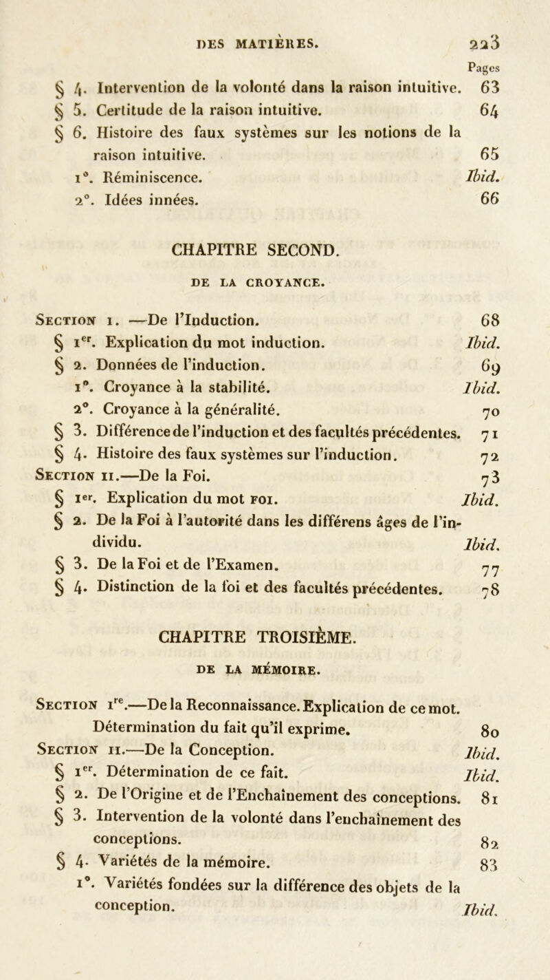 DES MATIÈRES. 22$ Pages ^ /j. Intervention de la volonté dans la raison intuitive. 63 ^ 5. Certitude de la raison intuitive. 64 § 6. Histoire des faux systèmes sur les notions de la raison intuitive. 65 i°. Réminiscence. Ibid. 20. Idées innées. 66 CHAPITRE SECOND. DE LA CROYANCE. Section 1. —De l’Induction. 68 § Ier. Explication du mot induction. Ibid. § 2. Données de l’induction. 69 i°. Croyance à la stabilité. Ibid. 2°. Croyance à la généralité. 70 § 3. Différence de l’induction et des facultés précédentes. 71 § 4- Histoire des faux systèmes sur l’induction. 72 Section ii.—De la Foi. 7 3 § Ier. Explication du mot foi. Ibid. § 2. De la Foi à l’autorité dans les différens âges de l’in- dividu. Ibid. § 3. De la Foi et de l’Examen. 77 § 4. Distinction de la foi et des facultés précédentes. 78 % CHAPITRE TROISIÈME. DE LA MÉMOIRE. Section ire.—De la Reconnaissance. Explication de ce mot. Détermination du fait qu’il exprime. 80 Section ii.—De la Conception. Ibid. § Ier. Détermination de ce fait. Ibid. § 2. De l’Origine et de l’Enchaînement des conceptions. 81 § 3. Intervention de la volonté dans l’enchaînement des conceptions. § 4- Variétés de la mémoire. 83 i°. Variétés fondées sur la différence des objets de la conception. Jhi(î