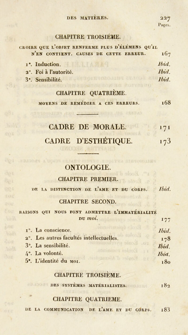 Pages. CHAPITRE TROISIÈME. CROIRE QUE L’OBJET RENFERME PLUS d’ÉLÉMENS QU’lL N’EN CONTIENT. CAUSES DK CETTE ERREUR. 1G7 i*. Induction. Ibid. 2°. Foi à l’autorité. Ibid. 3*. Sensibilité. Ibid. CHAPITRE QUATRIÈME. MOYENS DE REMÉDIER A CES ERREURS. l68 CADRE DE MORALE. 171 CADRE D’ESTHÉTIQUE. i73 ONTOLOGIE. CHAPITRE PREMIER. DE LA DISTINCTION DE l’aME ET DU CORPS. Ibid. CHAPITRE SECOND. RAISONS QUI NOUS FONT ADMETTRE L’IMMATERIALITE du moi. 177 i°. La conscience. Ibid. 2°. Les autres facultés intellectuelles. 178 3°. La sensibilité. Ibid. 4°. La volonté. Ibid. 5*. L’identité du moi. j8o CHAPITRE TROISIÈME. DES SYSTÈMES MATÉRIALISTES. 182 CHAPITRE QUATRIEME. DE LA COMMUNICATION DE L’AME ET DU CORPS. l83