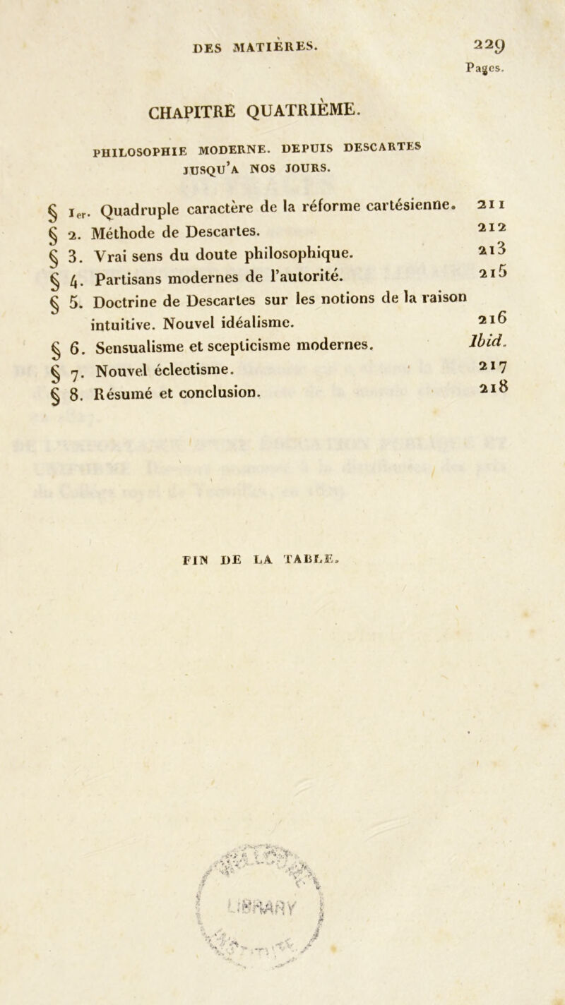 Pages. chapitre quatrième. PHILOSOPHIE MODERNE. DEPUIS DESCARTES jusqu’à NOS JOURS. § § § § § § § § Quadruple caractère de la réforme cartésienne. 211 •2. Méthode de Descartes. 212 3. Vrai sens du doute philosophique. 21J 4. Partisans modernes de l’autorité. 21J 5. Doctrine de Descartes sur les notions de la raison intuitive. Nouvel idéalisme. 6. Sensualisme et scepticisme modernes. 7. Nouvel éclectisme. 8. Résumé et conclusion. 216 Ibid. 217 218 FIN DE LA TABLE. «S*