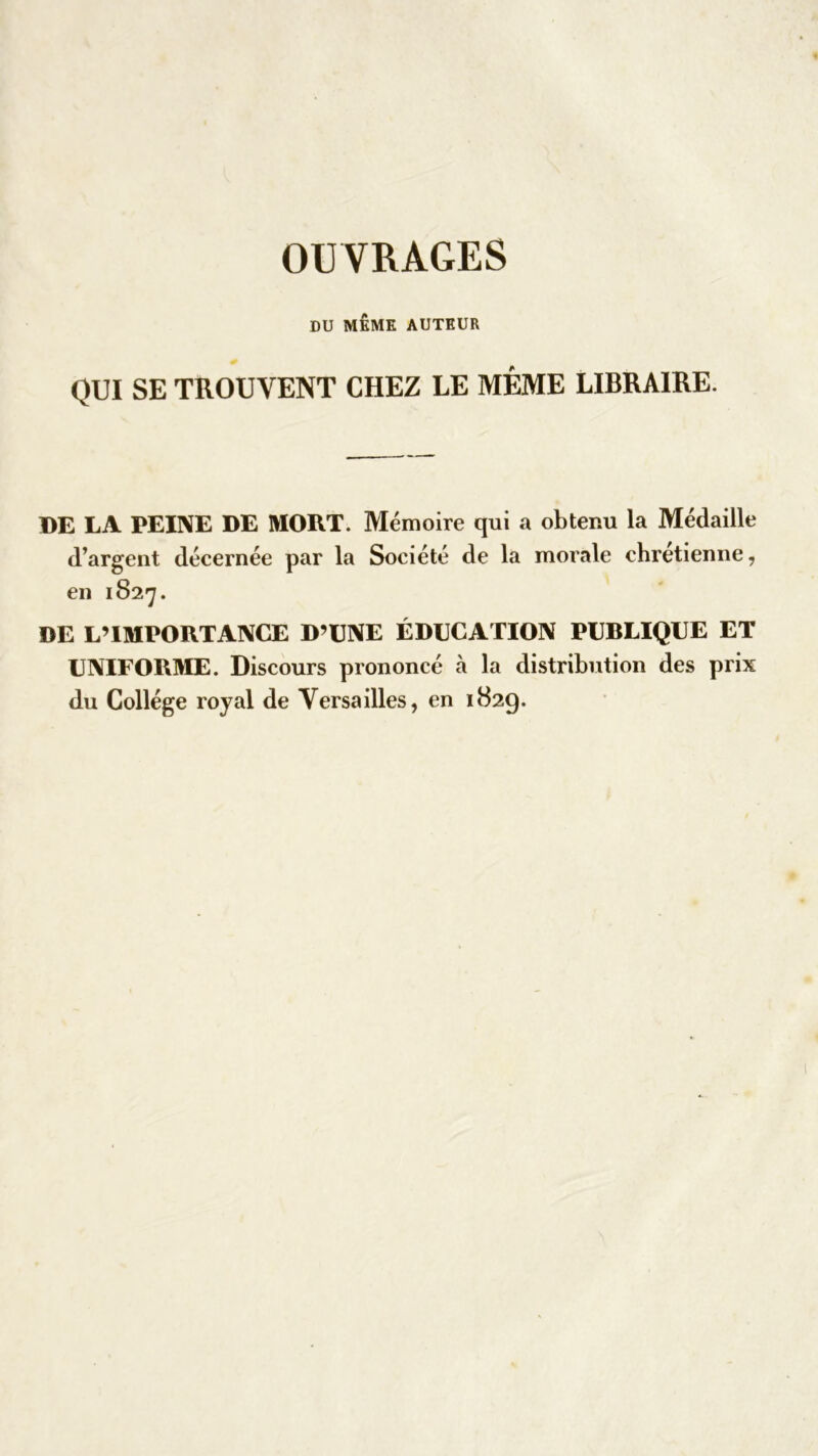 OUVRAGES DU MEME AUTEUR QUI SE TROUVENT CHEZ LE MÊME LIBRAIRE. DE LA PEINE DE MORT. Mémoire qui a obtenu la Médaille d’argent décernée par la Société de la morale chrétienne, en 1827. DE L’IMPORTANCE D’UNE ÉDUCATION PUBLIQUE ET UNIFORME. Discours prononcé à la distribution des prix du Collège royal de Versailles, en 1829.