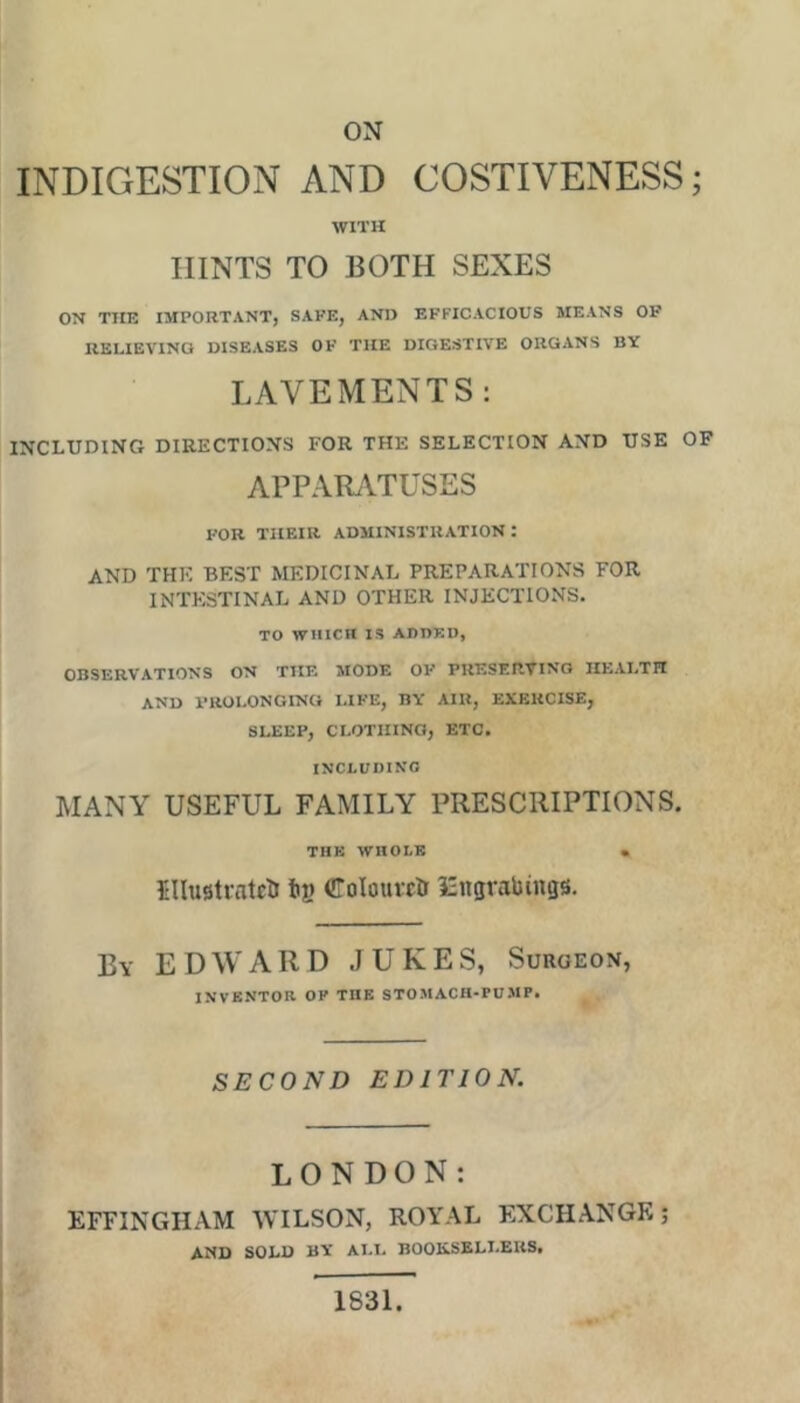 ox INDIGESTION AND COSTIVENESS; WITH HINTS TO BOTH SEXES ON THE IMPORTANT, SAFE, AND EFFICACIOUS MEANS OF RELIEVING DISEASES OF THE DIGESTIVE ORGANS BY LAVEMENTS: INCLUDING DIRECTIONS FOR THE SELECTION AND USE OP APPARilTUSES FOR THEIR ADMINISTRATION : AND THE BEST MEDICINAL PREPARATIONS FOR INTESTINAL AND OTHER INJECTIONS. TO WHICH IS ADDED, OBSERVATIONS ON THE MODE OF PRESERVING HEALTH and prolonging i.ife, by air, exercise, SLEEP, CLOTHING, ETC. INCLUDING MANY USEFUL FAMILY PRESCRIPTIONS. THK WnOLR • Illustratetr tig Colouictr iZitgrabings. By EDWARD JUKES, Surgeon, INVENTOR OF THE STOMACH-PUMP. SECOND EDITION. LONDON: EFFINGHAM WILSON, ROYAL EXCHANGE; AND SOLD BY ALL BOOKSELLERS. 1831.