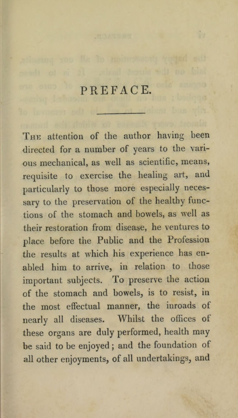 The attention of the author having been directed for a number of years to the vari- ous mechanical, as ■well as scientific, means, requisite to exercise the healing art, and particularly to those more especially neces- sary to the preservation of the healthy func- tions of the stomach and bowels, as well as their restoration from disease, he ventures to place before the Public and the Profession the results at which his experience has en- abled him to arrive, in relation to those important subjects. To preserve the action of the stomach and bowels, is to resist, in the most effectual manner, the inroads of nearly all diseases. Whilst the offices of these organs are duly performed, health may be said to be enjoyed ; and the foundation of all other enjoyments, of all undertakings, and