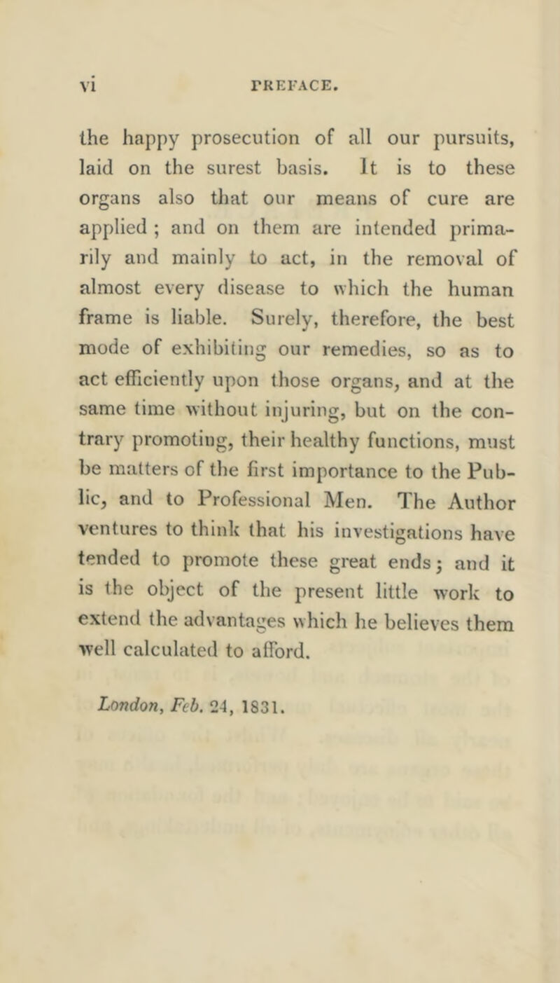 the happy prosecution of all our pursuits, laid on the surest basis. It is to these organs also that our means of cure are applied ; and on them are intended prima- rily and mainly to act, in the removal of almost every disease to \Yhich the human frame is liable. Surely, therefore, the best mode of exhibiting our remedies, so as to act efficiently upon those organs, and at the same time Avithout injuring, but on the con- trary promoting, their healthy functions, must be matters of the first importance to the Pub- lic, and to Professional Men. The Author ventures to think that his investigations have tended to promote these great ends 5 and it is the object of the present little work to extend the advantages which he believes them well calculated to afford. London, Feb. 24, 1831.