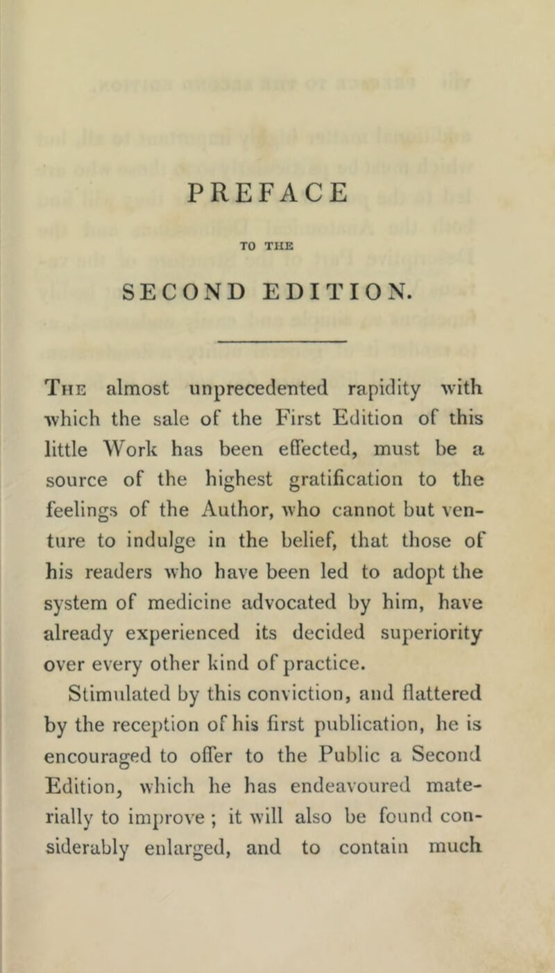 TO THE SECOND EDITION. The almost unprecedented rapidity with which the sale of the First Edition of this little Work has been effected, must be a source of the highest gratification to the feelings of the Author, who cannot but ven- ture to indulge in the belief, that those of his readers who have been led to adopt the system of medicine advocated by him, have already experienced its decided superiority over every other kind of practice. Stimulated by this conviction, and flattered by the reception of his first publication, he is encouraged to offer to the Public a Second Edition, which he has endeavoured mate- rially to improve ; it will also be found con- siderably enlarged, and to contain much