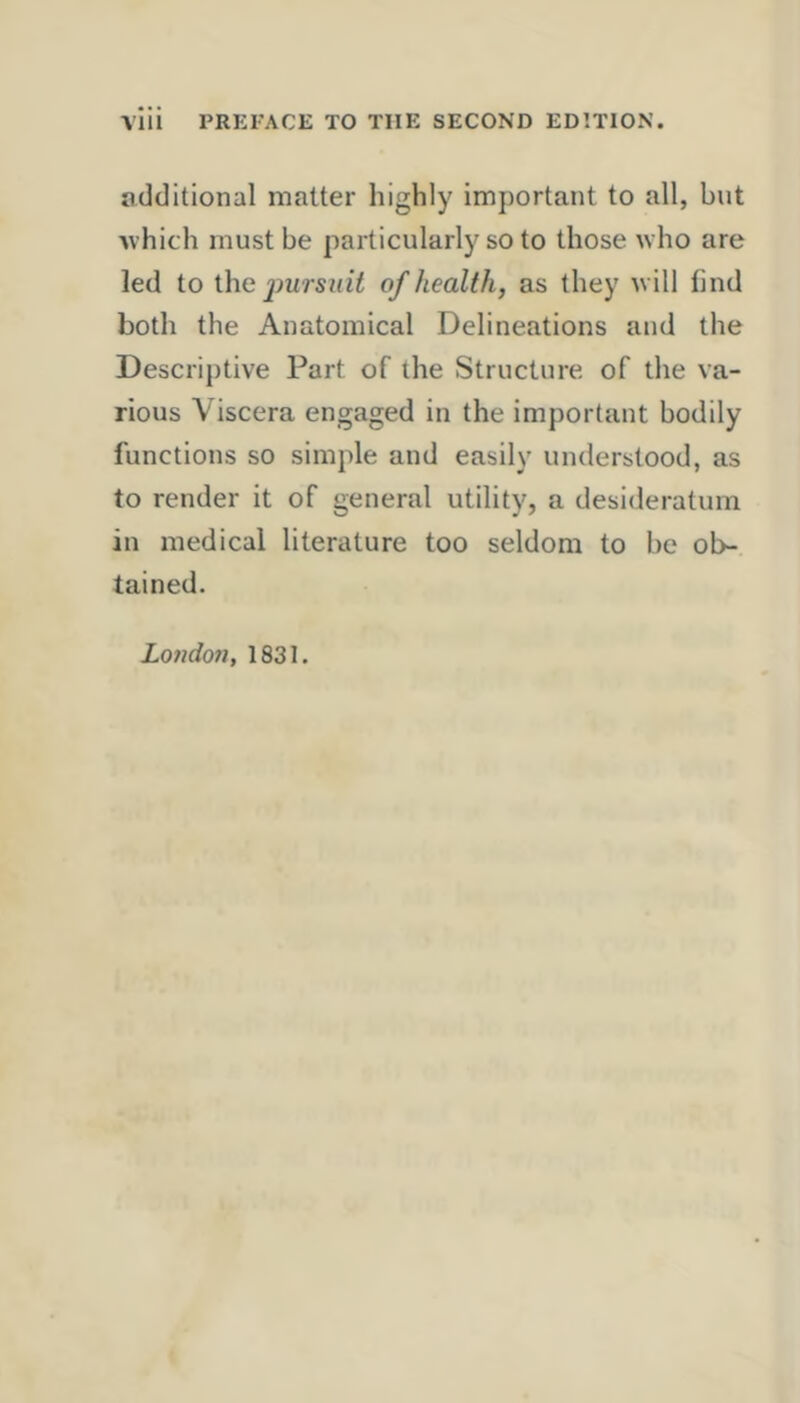 VllI PREFACE TO THE SECOND EDITION. additional matter highly important to all, but ■which must be particularly so to those who are led to ihe j)ursint of health, as they will find both the Anatomical Delineations and the Descriptive Part of the Structure of the va- rious Viscera engaged in the important bodily functions so simple and easily understood, as to render it of general utility, a desideratum in medical literature too seldom to be ob- tained. Londo7i, 1831.