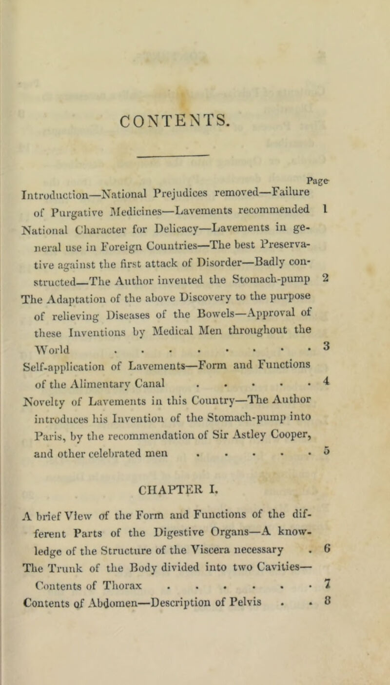 CONTENTS. Page Introiluction—National Prejudices removed—Failure of Purgative i’Medicines—Lavements recommended I National Character for Delicacy—Lavements in ge- neral use in Foreign Countries—The best Preserva- tive against the first attack of Disorder—Badly con- structed The Author invented the Stomach-pump 2 The Adaptation of the above Discovery to the purpose of relieving Diseases of the Bowels—Approval of these Inventions by Medical Men throughout the World 3 Self-application of Lavements—Form and Functions of the Alimentary Canal Novelty of Lavements in this Country—The Author introduces his Invention of the Stomach-pump into Paris, by the recommendation of Sir Astley Cooper, and other celel)rated men . . • • • «> CHAPTER 1. A brief View of the Form and Functions of the dif- ferent Parts of the Digestive Organs—A know- ledge of the Structure of the Viscera necessary . 6 The Trunk of the Body divided into two Cavities— Contents of Thorax ...... 7 Contents of Abdomen—Description of Pelvis . • 0