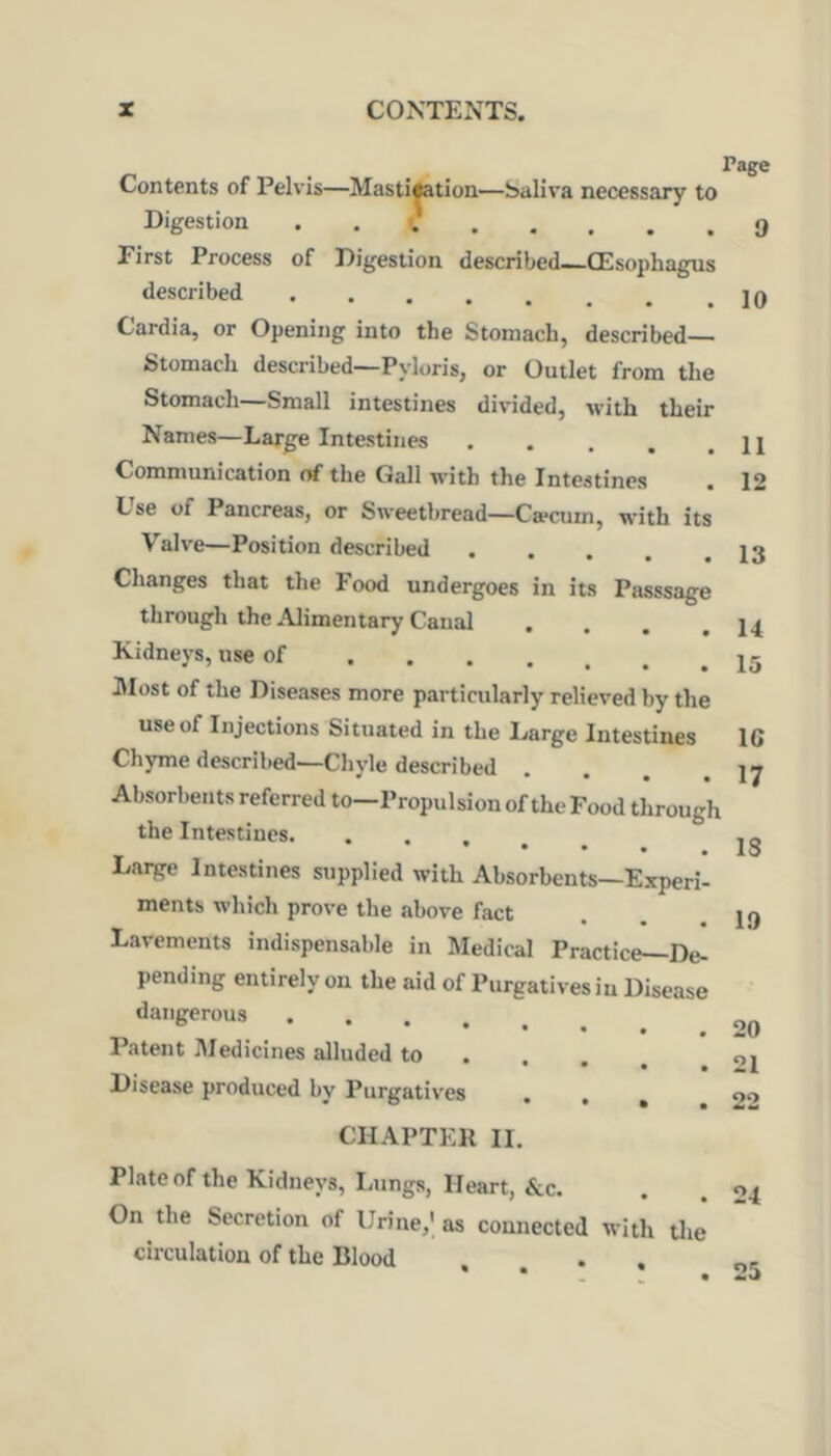 ... Contents of Pelvis—Mastitetion—Saliva necessary to Digestion . . 9 First Process of Digestion described—GEsophagus described Cardia, or Opening into the Stomach, described— Stomach described—Pyloris, or Outlet from the Stomach—Small intestines divided, with their Names—Large Intestines Communication of the Gall with the Intestines Lse of Pancreas, or Sweetbread—Caecum, with its Valve—Position described Changes that the Food undergoes in its Passsage through the Alimentary Canal .... Kidneys, use of aiost of the Diseases more particularly relieved by the use of Injections Situated in the Large Intestines Chyme described—Chyle described Absorbents referred to—Propulsion of the Food through the Intestines Laige Intestines supplied with Absorbents—Experi- ments which prove the above fact Lavements indispensable in Medical Practice—De- pending entirely on the aid of Purgatives in Disease dangerous Patent IMedicines alluded to • • • * Disease produced by Purgatives • » » 11 12 13 14 15 IG 17 18 19 20 21 22 CHAPTER 11. Plate of the Kidneys, lamgs, Heart, &c. On the Secretion of Urine,' as connected with the circulation of the Blood