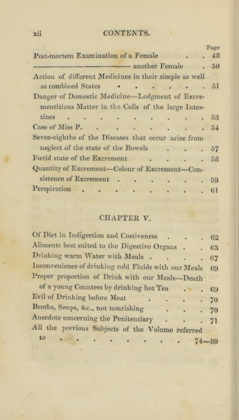 Page Post-mortem Examination of a Female . . 48 another Female . 50 Action of different 3Iediciues in their simple as well as combined States • . . . . .51 Danger of Domestic Zlledicine—Lodgment of Excre- mentitious Matter in the Cells of the large Intes- tines . 53 Case of Miss P. . ...... 54 Seven-eighths of the Diseases that occur arise from neglect of the state of the Bowels . . .57 Ftetid state of the Excrement . . . .58 Quantity of Excrement—Colour of Excrement—Con- sistence of Excrement 59 Perspiration CHAPTER V. Of Diet in Indigestion and Costiveness Aliments best suited to the Digestive Organs . Drinking warm Water with ]\Ieals . . . . Inconvenience of drinking cold Fluids with our Jleals Proper proportion of Drink with our Meals—Death of a young Countess by drinking hot Tea . - Evil of Drinking before Meat . . , . Broths, Soups, &c., not nourishing Anecdote concerning the Penitentiary All the previous Subjects of the Volume referred 82 83 87 89 69 70 70 71 to 74—80